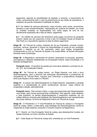 pagamento, segundo as possibilidades do depósito, e autorizar, a requerimento do
credor, exclusivamente para o caso de preterimento do seu direito de precedência, o
seqüestro da quantia necessária à satisfação do débito.
§ 3º- Os créditos de natureza alimentícia, nesta incluídos, entre outros, vencimentos,
pensões e suas complementações, indenizações por acidente de trabalho, por morte
ou invalidez fundadas na responsabilide civil, serão pagos de uma só vez,
devidamente atualizados até a data do efetivo pagamento.
§ 4º - Os créditos de natureza não alimentícia serão pagos nos termos do parágrafo
anterior, desde que não superiores a trinta e seis mil Unidades Fiscais do Estado de
São Paulo ou o equivalente vigentes na data do efetivo pagamento.
Artigo 58 - Ao Tribunal de Justiça, mediante ato de seu Presidente, compete nomear,
promover, remover, aposentar e colocar em disponibilidade os juízes de sua Jurisdição,
ressalvado o disposto no art. 62, exercendo, pelos seus órgãos competentes,
privativamente ou com os Tribunais de Alçada e da Justiça Militar, as demais atribuições
previstas nesta Constituição.
Artigo 59 - A Magistratura‚ estruturada em carreira, observados os princípios, garantias,
prerrogativas e vedações estabelecidas na Constituição Federal, nesta Constituição e no
Estatuto da Magistratura.
Parágrafo único - O benefício da pensão por nome deve obedecer o princípio do art..
40, § 5º, da Constituição Federal.
Artigo 60 - No Tribunal de Justiça haverá um Órgão Especial, com vinte e cinco
Desembargadores, para o exercício das atribuições administrativas e jurisdicionais de
competência do Tribunal Pleno, inclusive para uniformizar a jurisprudência divergente
entre suas Seções e entre estas e o Plenário.
Artigo 61 - O acesso dos Desembargadores ao Órgão Especial, respeitadas a situação
existente e a representação do quinto constitucional, dar-se-á pelos critérios de
antigüidade e eleição, alternadamente.
Parágrafo único - Pelo primeiro critério, a vaga será preenchida pelo Desembargador
mais antigo, salvo recusa oportunamente manifestada. Pelo segundo, serão elegíveis,
a cada quatriênio, os demais Desembargadores e respectivos suplentes, por um
colégio eleitoral composto pela totalidade dos Desembargadores e por representantes
dos juízes vitalícios, na forma do Regimento Interno do Tribunal de Justiça.
Artigo 62 - O Presidente e o 1º Vice-Presidente do Tribunal de Justiça e o Corregedor
Geral da Justiça, eleitos, a cada biênio, pela totalidade dos Desembargadores, dentre os
integrantes do órgão especial, comporão o Conselho Superior da Magistratura.
§ 1º - Haverá um Vice-Corregedor Geral da Justiça, para desempenhar funções, em
caráter itinerante, em todo o território do Estado.
§ 2º - Cada Seção do Tribunal de Justiça será presidida por um Vice-Presidente.
 