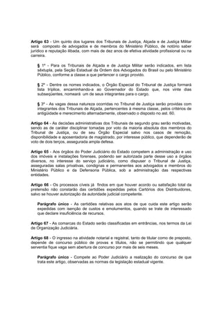 Artigo 63 - Um quinto dos lugares dos Tribunais de Justiça, Alçada e de Justiça Militar
será composto de advogados e de membros do Ministério Público, de notório saber
jurídico e reputação ilibada, com mais de dez anos de efetiva atividade profissional ou na
carreira.
§ 1º - Para os Tribunais de Alçada e de Justiça Militar serão indicados, em lista
sêxtupla, pela Seção Estadual da Ordem dos Advogados do Brasil ou pelo Ministério
Público, conforme a classe a que pertencer o cargo provido.
§ 2º - Dentre os nomes indicados, o Órgão Especial do Tribunal de Justiça formará
lista tríplice, encaminhando-a ao Governador do Estado que, nos vinte dias
subseqüentes, nomeará um de seus integrantes para o cargo.
§ 3º - As vagas dessa natureza ocorridas no Tribunal de Justiça serão providas com
integrantes dos Tribunais de Alçada, pertencentes à mesma classe, pelos critérios de
antigüidade e merecimento alternadamente, observado o disposto no ast. 60.
Artigo 64 - As decisões administrativas dos Tribunais de segundo grau serão motivadas,
sendo as de caráter disciplinar tomadas por voto da maioria absoluta dos membros do
Tribunal de Justiça, ou de seu Órgão Especial salvo nos casos de remoção,
disponibilidade e aposentadoria de magistrado, por interesse público, que dependerão de
voto de dois terços, assegurada ampla defesa.
Artigo 65 - Aos órgãos do Poder Judiciário do Estado competem a administração e uso
dos imóveis e instalações forenses, podendo ser autorizada parte desse uso a órgãos
diversos, no interesse do serviço judiciário, como dispuser o Tribunal de Justiça,
asseguradas salas privativas, condignas e permanentes aos advogados e membros do
Ministério Público e da Defensoria Pública, sob a administração das respectivas
entidades.
Artigo 66 - Os processos cíveis já findos em que houver acordo ou satisfação total da
pretensão não constarão das certidões expedidas pelos Cartórios dos Distribuidores,
salvo se houver autorização da autoridade judicial competente.
Parágrafo único - As certidões relativas aos atos de que cuida este artigo serão
expedidas com isenção de custos e emolumentos, quando se trate de interessado
que declare insuficiência de recursos.
Artigo 67 - As comarcas do Estado serão classificadas em entrâncias, nos termos da Lei
de Organização Judiciária.
Artigo 68 - O ingresso na atividade notarial e registral, tanto de titular como de preposto,
depende de concurso público de provas e títulos, não se permitindo que qualquer
serventia fique vaga sem abertura de concurso por mais de seis meses.
Parágrafo único - Compete ao Poder Judiciário a realização do concurso de que
trata este artigo, observadas as normas da legislação estadual vigente.
 