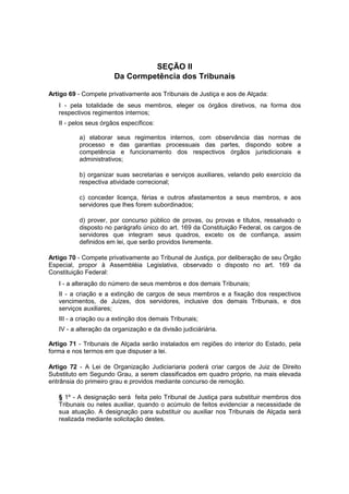SEÇÃO II
Da Cormpetência dos Tribunais
Artigo 69 - Compete privativamente aos Tribunais de Justiça e aos de Alçada:
I - pela totalidade de seus membros, eleger os órgãos diretivos, na forma dos
respectivos regimentos internos;
II - pelos seus órgãos específicos:
a) elaborar seus regimentos internos, com observância das normas de
processo e das garantias processuais das partes, dispondo sobre a
competência e funcionamento dos respectivos órgãos jurisdicionais e
administrativos;
b) organizar suas secretarias e serviços auxiliares, velando pelo exercício da
respectiva atividade correcional;
c) conceder licença, férias e outros afastamentos a seus membros, e aos
servidores que lhes forem subordinados;
d) prover, por concurso público de provas, ou provas e títulos, ressalvado o
disposto no parágrafo único do art. 169 da Constituição Federal, os cargos de
servidores que integram seus quadros, exceto os de confiança, assim
definidos em lei, que serão providos livremente.
Artigo 70 - Compete privativamente ao Tribunal de Justiça, por deliberação de seu Órgão
Especial, propor à Assembléia Legislativa, observado o disposto no art. 169 da
Constituição Federal:
I - a alteração do número de seus membros e dos demais Tribunais;
II - a criação e a extinção de cargos de seus membros e a fixação dos respectivos
vencimentos, de Juízes, dos servidores, inclusive dos demais Tribunais, e dos
serviços auxiliares;
III - a criação ou a extinção dos demais Tribunais;
IV - a alteração da organização e da divisão judiciáriária.
Artigo 71 - Tribunais de Alçada serão instalados em regiões do interior do Estado, pela
forma e nos termos em que dispuser a lei.
Artigo 72 - A Lei de Organização Judiciariaria poderá criar cargos de Juiz de Direito
Substituto em Segundo Grau, a serem classificados em quadro próprio, na mais elevada
entrânsia do primeiro grau e providos mediante concurso de remoção.
§ 1º - A designação será feita pelo Tribunal de Justiça para substituir membros dos
Tribunais ou neles auxiliar, quando o acúmulo de feitos evidenciar a necessidade de
sua atuação. A designação para substituir ou auxiliar nos Tribunais de Alçada será
realizada mediante solicitação destes.
 