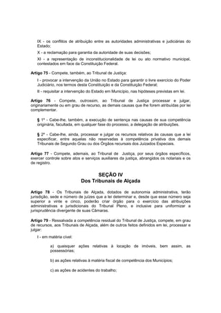 IX - os conflitos de atribuição entre as autoridades administrativas e judiciárias do
Estado;
X - a reclamação para garantia da autoridade de suas decisões;
XI - a representação de inconstitucionalidade de lei ou ato normativo municipal,
contestados em face da Constituição Federal.
Artigo 75 - Compete, também, ao Tribunal de Justiça:
I - provocar a intervenção da União no Estado para garantir o livre exercício do Poder
Judiciário, nos termos desta Constituição e da Constituição Federal;
II - requisitar a intervenção do Estado em Município, nas hipóteses previstas em lei.
Artigo 76 - Compete, outrossim, ao Tribunal de Justiça processar e julgar,
originariamente ou em grau de recurso, as demais causas que lhe forem atribuídas por lei
complementar.
§ 1º - Cabe-lhe, também, a execução de sentença nas causas de sua competência
originária, facultada, em qualquer fase do processo, a delegação de atribuições.
§ 2º - Cabe-lhe, ainda, processar e julgar os recursos relativos às causas que a lei
especificar, entre aquelas não reservadas à competência privativa dos demais
Tribunais de Segundo Grau ou dos Órgãos recursais dos Juizados Especiais.
Artigo 77 - Compete, ademais, ao Tribunal de Justiça, por seus órgãos específicos,
exercer controle sobre atos e serviços auxiliares da justiça, abrangidos os notariais e os
de registro.
SEÇÃO IV
Dos Tribunais de Alçada
Artigo 78 - Os Tribunais de Alçada, dotados de autonomia administrativa, terão
jurisdição, sede e número de juízes que a lei determinar e, desde que esse número seja
superior a vinte e cinco, poderão criar órgão para o exercício das atribuições
administrativas e jurisdicionais do Tribunal Pleno, e inclusive para uniformizar a
jurisprudência divergente de suas Câmaras.
Artigo 79 - Ressalvada a competência residual do Tribunal de Justiça, compete, em grau
de recursos, aos Tribunais de Alçada, além de outros feitos definidos em lei, processar e
julgar:
I - em matéria cível:
a) quaisquer ações relativas à locação de imóveis, bem assim, as
possessórias;
b) as ações relativas à matéria fiscal de competência dos Municípios;
c) as ações de acidentes do trabalho;
 