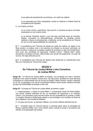 d) as ações de procedimento sumaríssimo, em razão da matéria;
e) as execuções por título extrajudicial, exceto as relativas à matéria fiscal da
competência dos Estados;
II - em matéria criminal:
a) os crimes contra o patrimônio, seja qual for a natureza da pena cominada,
excetuados os com evento morte;
b) as demais infrações penais a que não seja cominada pena de reclusão,
isolada, cumulativa ou alternadamente, excetuadas as infrações penais
relativas a tóxicos e entorpecentes, a falências, as de competência do Tribunal
do Júri e as de responsabilidade de vereadores.
§ 1º - A competência dos Tribunais de Alçada em razão da matéria, do objeto ou do
título jurídico, na esfera cível, e da natureza da infração ou da pena cominada, na
esfera criminal, é extensiva a qualquer espécie de processo ou tipo de procedimento,
bem como aos mandados de segurança, "habeas corpus", "habeas data", ações
rescisórias e revisões criminais, relacionados com causa cujo julgamento, em grau de
recurso, Ihe seja atribuído por lei.
§ 2º- A competência dos Tribunais de Alçada será distribuída ou redistribuída entre
eles, por resolução do Tribunal de Justiça.
SEÇÃO V
Do Tribunal de Justiça Militar e dos Conselhos
de Justiça Militar
Artigo 80 - O Tribunal de Justiça Militar do Estado, com jurisdição em todo o território
estadual e com sede na Capital, compor-se-á de sete juízes, divididos em duas câmaras
nomeados em conformidade com as normas da Seção I deste Capítulo, exceto o disposto
no art. 60, e respeitado o art. 94 da Constituição Federal, sendo quatro militares Coronéis
da ativa da Polícia Militar do Estado e três civis.
Artigo 81 - Compete ao Tribunal de Justiça Militar processar e julgar:
I - originariamente, o Chefe da Casa Militar, o Comandante Geral da Polícia Militar,
nos crimes militares definidos em lei, os mandados de segurança e os "habeas-
corpus", nos processos cujos recursos forem de sua competência ou quando o coator
ou coagido estiverem diretamente sujeitos a sua jurisdição e às revisões criminais de
seus julgados e das Auditorias Militares;
II - em grau de recurso, os policiais militares, nos crimes militares definidos em lei.
§ 1º - Compete ainda ao Tribunal exercer a correição geral sobre as atividades de
Polícia Judiciária Militar, bem como decidir sobre a perda do posto e da patente dos
Oficiais e da graduação das praças.
 