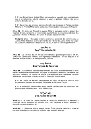 § 2º- Aos Conselhos de Justiça Militar, permanente ou especial, com a competência
que a lei determinar, caberá processar e julgar os policiais militares nos crimes
militares definidos em lei.
§ 3º- Os serviços de correição permanente sobre as atividades de Polícia Judiciária
Militar e do Presídio Militar serão realizados pelo juiz auditor designado pelo Tribunal.
Artigo 82 - Os juízes do Tribunal de Justiça Militar e os juízes auditores gozam dos
mesmos direitos, vantagens e vencimentos, sujeitando-se às mesmas proibições dos
juízes dos Tribunais de Alçada e dos juízes de Direito, respectivamente.
Parágrafo único - Os juízes auditores exercem a jurisdição de primeiro grau na
Justiça Militar do Estado e serão promovidos ao Tribunal de Justiça Militar nas vagas
de juízes civis, observado o disposto nos arts. 93, m e 94 da Constituição Federal.
SEÇÃO VI
Dos Tribunais do Júri
Artigo 83 - Os Tribunais do Júri têm as competências e garantias previstas no art. 5º.,
XXXVIII da Constituição Federal. Sua organização obedecerá ao que dispuser a lei
federal e, no que couber, a lei de organização judiciária.
SEÇÃO VII
Das Turmas de Recursos
Artigo 84 - As Turmas de Recursos são formadas por juízes de direito titulares da mais
elevada entrância de Primeiro Grau, na Capital ou no Interior, observada a sua sede, nos
termos da resolução do Tribunal de Justiça, que designará seus integrantes, os quais
poderão ser dispensados, quando necessário, do serviço de suas varas.
§ 1º- As Turmas de Recurso constituem-se em órgão de segunda instância, cuja
competência‚ vinculada aos Juizados Especiais e de Pequenas Causa.
§ 2º- A designação prevista neste artigo deverá ocorrer antes da distribuição dos
processos de competência da Turma de Recursos.
SEÇÃO VIII
Dos Juizes de Direito
Artigo 85 - Os juízes de Direito integram a carreira da Magistratura e exercem a
jurisdição comum estadual de primeiro grau, nas comarcas e juízos, segundo a
competência determinada por lei.
Artigo 86 - O Tribunal de Justiça, através de seu Órgão Especial, designará juízes de
entrância especial com competência exclusiva para questões agrárias.
 