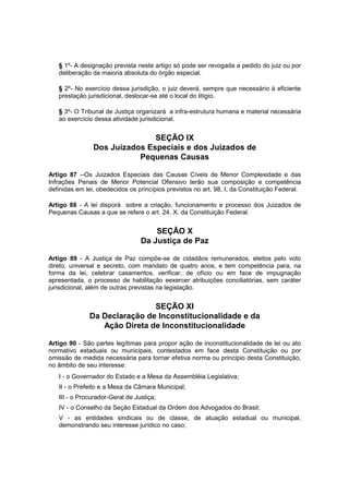 § 1º- A designação prevista neste artigo só pode ser revogada a pedido do juiz ou por
deliberação da maioria absoluta do órgão especial.
§ 2º- No exercício dessa jurisdição, o juiz deverá, sempre que necessário à eficiente
prestação jurisdicional, deslocar-se até o local do litígio.
§ 3º- O Tribunal de Justiça organizará a infra-estrutura humana e material necessária
ao exercício dessa atividade jurisdicional.
SEÇÃO IX
Dos Juizados Especiais e dos Juizados de
Pequenas Causas
Artigo 87 --Os Juizados Especiais das Causas Cíveis de Menor Complexidade e das
Infrações Penais de Menor Potencial Ofensivo terão sua composição e competência
definidas em lei, obedecidos os princípios previstos no art. 98, I, da Constituição Federal.
Artigo 88 - A lei disporá sobre a criação, funcionamento e processo dos Juizados de
Pequenas Causas a que se refere o art. 24. X. da Constituição Federal.
SEÇÃO X
Da Justiça de Paz
Artigo 89 - A Justiça de Paz compõe-se de cidadãos remunerados, eleitos pelo voto
direto, universal e secreto, com mandato de quatro anos, e tem competência para, na
forma da lei, celebrar casamentos, verificar, de ofício ou em face de impugnação
apresentada, o processo de habilitação eexercer atribuições conciliatórias, sem caráter
jurisdicional, além de outras previstas na legislação.
SEÇÃO XI
Da Declaração de Inconstitucionalidade e da
Ação Direta de Inconstitucionalidade
Artigo 90 - São partes legítimas para propor ação de inconstitucionalidade de lei ou ato
normativo estaduais ou municipais, contestados em face desta Constituição ou por
omissão de medida necessária para tornar efetiva norma ou princípio desta Constituição,
no âmbito de seu interesse:
I - o Governador do Estado e a Mesa da Assembléia Legislativa;
II - o Prefeito e a Mesa da Câmara Municipal;
III - o Procurador-Geral de Justiça;
IV - o Conselho da Seção Estadual da Ordem dos Advogados do Brasil;
V - as entidades sindicais ou de classe, de atuação estadual ou municipal,
demonstrando seu interesse jurídico no caso;
 