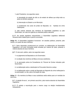 1- pelo Presidente, nos seguintes casos:
a) decretação de estado de sítio ou de estado de defesa que atinja todo ou
parte do território estadual;
b) intervenção no Estado ou em Município;
c) recebimento dos autos de prisão de Deputado, na hipótese de crime
inafiançável.
2- pela maioria absoluta dos membros da Assembléia Legislativa ou pelo
Governador, em caso de urgência ou interesse público relevante.
§ 6º- Na sessão legislativa extraordinária, a Assembléia Legislativa deliberará
somente sobre matéria para a qual foi convocada.
Artigo 10 - A Assembléia Legislativa funcionará em sessões públicas, presente, pelo
menos, um quarto de seus membros.
§ 1º- Salvo disposição constitucional em contrário, as deliberações da Assembléia
Legislativa e de suas Comissões serão tomadas por maioria de votos, presente a
maioria absoluta de seus membros.
§ 2º- O voto será público, salvo nos seguintes casos:
1- no julgamento de Deputados ou do Governador;
2- na eleição dos membros da Mesa e de seus substitutos;
3- na aprovação prévia de Conselheiros do Tribunal de Contas indicados pelo
Governador;
4- na deliberação sobre a destituição do Procurador-Geral de Justiça;
5- na deliberação sobre a prisão de Deputado em flagrante de crime inafiançável e
na autorização, ou não, para a formação de culpa.
Artigo 11 - Os membros da Mesa e seus substitutos serão eleitos para um mandato de
dois anos.
§ 1º- A eleição far-se-á , em primeiro escrutínio, pela maioria absoluta da Assembléia
Legislativa.
§ 2º- É vedada a recondução para o mesmo cargo na eleição imediatamente
subseqüente.
 