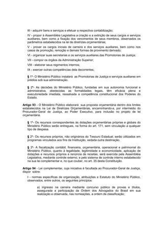 III - adquirir bens e serviços e efetuar a respectiva contabilização;
IV - propor à Assembléia Legislativa a criação e a extinção de seus cargos e serviços
auxiliares, bem como a fixação dos vencimentos de seus membros, observados os
parâmetros estabelecidos na lei de diretrizes orçamentárias;
V - prover os cargos iniciais de carreira e dos serviços auxiliares, bem como nos
casos de promoção, remoção e demais formas de provimento derivado;
VI - organizar suas secretarias e os serviços auxiliares das Promotorias de Justiça;
VII - compor os órgãos da Administração Superior;
VIII - elaborar seus regimentos internos;
IX - exercer outras competências dela decorrentes;
§ 1º- O Ministério Público instalará as Promotorias de Justiça e serviços auxiliares em
prédios sob sua administração.
§ 2º- As decisões do Ministério Público, fundadas em sua autonomia funcional e
administrativa, obedecidas as formalidades legais, têm eficácia plena e
executoriedade imediata, ressalvada a competência constitucional dos Poderes do
Estado.
Artigo 93 - O Ministério Público elaborará sua proposta orçamentária dentro dos limites
estabelecidos na Lei de Diretrizes Orçamentárias, encaminhando-a, por intermédio do
Procurador-Geral de Justiça, ao Poder Executivo, para inclusão no projeto de lei
orçamentária.
§ 1º- Os recursos correspondentes às dotações orçamentárias próprias e globais do
Ministério Público serão entregues, na forma do art. 171, sem vinculação a qualquer
tipo de despesa.
§ 2º- Os recursos próprios, não originários do Tesouro Estadual, serão utilizados em
programas vinculados aos fins da Instituição, vedada outra destinação.
§ 3º- A fiscalização contábil, financeira, orçamentária, operacional e patrimonial do
Ministério Público, quanto à legalidade, legitimidade e economicidade, aplicação de
dotações e recursos próprios e renúncia de receitas, será exercida pela Assembléia
Legislativa, mediante controle externo, e pelo sistema de controle interno estabelecido
na sua lei complementar e, no que couber, no art. 35 desta Constituição.
Artigo 94 - Lei complementar, cuja iniciativa é facultada ao Procurador-Geral de Justiça,
dispor sobre:
I - normas específicas de organização, atribuições e Estatuto do Ministério Público,
observados, entre outros, os seguintes princípios:
a) ingresso na carreira mediante concurso público de provas e títulos,
assegurada a participação da Ordem dos Advogados do Brasil em sua
realização e observada, nas nomeações, a ordem de classificação;
 