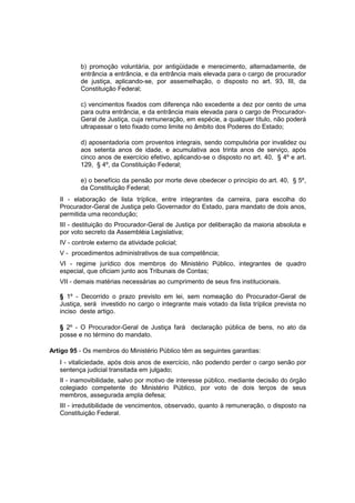 b) promoção voluntária, por antigüidade e merecimento, alternadamente, de
entrância a entrância, e da entrância mais elevada para o cargo de procurador
de justiça, aplicando-se, por assemelhação, o disposto no art. 93, III, da
Constituição Federal;
c) vencimentos fixados com diferença não excedente a dez por cento de uma
para outra entrância, e da entrância mais elevada para o cargo de Procurador-
Geral de Justiça, cuja remuneração, em espécie, a qualquer título, não poderá
ultrapassar o teto fixado como limite no âmbito dos Poderes do Estado;
d) aposentadoria com proventos integrais, sendo compulsória por invalidez ou
aos setenta anos de idade, e acumulativa aos trinta anos de serviço, após
cinco anos de exercício efetivo, aplicando-se o disposto no art. 40, § 4º e art.
129, § 4º, da Constituição Federal;
e) o benefício da pensão por morte deve obedecer o princípio do art. 40, § 5º,
da Constituição Federal;
II - elaboração de lista tríplice, entre integrantes da carreira, para escolha do
Procurador-Geral de Justiça pelo Governador do Estado, para mandato de dois anos,
permitida uma recondução;
III - destituição do Procurador-Geral de Justiça por deliberação da maioria absoluta e
por voto secreto da Assembléia Legislativa;
IV - controle externo da atividade policial;
V - procedimentos administrativos de sua competência;
VI - regime jurídico dos membros do Ministério Público, integrantes de quadro
especial, que oficiam junto aos Tribunais de Contas;
VII - demais matérias necessárias ao cumprimento de seus fins institucionais.
§ 1º - Decorrido o prazo previsto em lei, sem nomeação do Procurador-Geral de
Justiça, será investido no cargo o integrante mais votado da lista tríplice prevista no
inciso deste artigo.
§ 2º - O Procurador-Geral de Justiça fará declaração pública de bens, no ato da
posse e no término do mandato.
Artigo 95 - Os membros do Ministério Público têm as seguintes garantias:
I - vitaliciedade, após dois anos de exercício, não podendo perder o cargo senão por
sentença judicial transitada em julgado;
II - inamovibilidade, salvo por motivo de interesse público, mediante decisão do órgão
colegiado competente do Ministério Público, por voto de dois terços de seus
membros, assegurada ampla defesa;
III - irredutibilidade de vencimentos, observado, quanto à remuneração, o disposto na
Constituição Federal.
 