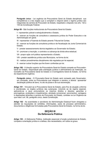 Parágrafo único - Lei orgânica da Procuradoria Geral do Estado disciplinará sua
competência e a dos órgãos que a compõem e disporá sobre o regime jurídico dos
integrantes da carreira de Procurador do Estado, respeitado o disposto nos arts. 132 e
135 da Constituição Federal.
Artigo 99 - São funções institucionais da Procuradoria Geral do Estado:
I - representar judicial e extrajudicialmente o Estado;
II - exercer as funções de consultoria e assessoria jurídica do Poder Executivo e da
Administração em geral;
III - representar a Fazenda do Estado perante Tribunal de Contas;
IV - exercer as funções de consultoria jurídica e de fiscalização da Junta Comercial do
Estado;
V - prestar assessoramento técnico-legislativo ao Governador do Estado;
VI - promover a inscrição, o controle e a cobrança da dívida ativa estadual;
VII - propor ação civil pública representando o Estado;
VIII - prestar assistência jurídica aos Municípios, na forma da lei;
IX - realizar procedimentos disciplinares não regulados por lei especial;
X - exercer outras funções que lhe forem conferidas por lei.
Artigo 100 - A direção superior da Procuradoria Geral do Estado compete ao Procurador-
Geral do Estado, responsável pela orientação jurídica e administrativa da instituição, ao
Conselho da Procuradoria Geral do Estado e à Corregedoria Geral do Estado, na forma
da respectiva lei orgânica.
Parágrafo único - O Procurador-Geral do Estado será nomeado pelo Governador,
em comissão, entre os Procuradores que integram a carreira, e deverá apresentar
declaração pública de bens, no ato da posse e de sua exoneração.
Artigo 101 - Vinculam-se à Procuradoria Geral do Estado, para fins de atuação uniforme
e coordenada, os órgãos jurídicos das autarquias, incluindo as de regime especial,
aplicando-se a seus procuradores os mesmos direitos e deveres, garantias e
prerrogativas, proibições e impedimentos, atividade correicional, vencimentos, vantagens
e disposições atinentes à carreira de Procurador do Estado, contidas na Lei Orgânica de
que trata o art. 98, parágrafo único, desta Constituição.
Artigo 102 - As autoridades e servidores da Administração Estadual ficam obrigados a
atender às requisições de certidões, informações, autos de processo administrativo,
documentos e diligências formuladas pela Procuradoria Geral do Estado, na forma da lei.
SEÇÃO III
Da Defensoria Pública
Artigo 103 - A Defensoria Pública, instituição essencial à função jurisdicional do Estado,
compete a orientação jurídica e a defesa, dos necessitados, em todos os graus.
 