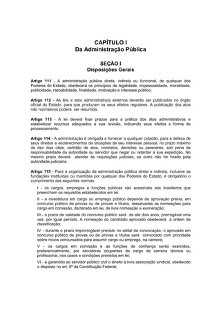 CAPÍTULO I
Da Administração Pública
SEÇÃO I
Disposições Gerais
Artigo 111 - A administração pública direta, indireta ou funcional, de qualquer dos
Poderes do Estado, obedecerá os princípios de legalidade, impessoalidade, moralidade,
publicidade, razoabilidade, finalidade, motivação e interesse público.
Artigo 112 - As leis e atos administrativos externos deverão ser publicados no órgão
oficial do Estado, para que produzam os seus efeitos regulares. A publicação dos atos
não normativos poderá ser resumida.
Artigo 113 - A lei deverá fixar prazos para a prática dos atos administrativos e
estabelecer recursos adequados a sua revisão, indicando seus efeitos e forma de
processamento.
Artigo 114 - A administração é obrigada a fornecer a qualquer cidadão, para a defesa de
seus direitos e esclarecimentos de situações de seu interesse pessoal, no prazo máximo
de dez dias úteis, certidão de atos, contratos, decisões ou pareceres, sob pena de
responsabilidade da autoridade ou servidor que negar ou retardar a sua expedição. No
mesmo prazo deverá atender às requisições judiciais, se outro não for fixado pela
autoridade judiciária.
Artigo 115 - Para a organização da administração pública direta e indireta, inclusive as
fundações instituídas ou mantidas por qualquer dos Poderes do Estado, é obrigatório o
cumprimento das seguintes normas:
I - os cargos, empregos e funções públicas são acessíveis aos brasileiros que
preencham os requisitos estabelecidos em lei;
II - a investidura em cargo ou emprego público depende de aprovação prévia, em
concurso público de provas ou de provas e títulos, ressalvadas as nomeações para
cargo em comissão, declarado em lei, de livre nomeação e exoneração;
III - o prazo de validade do concurso público será de até dois anos, prorrogável uma
vez, por igual período. A nomeação do candidato aprovado obedecerá à ordem de
classificação;
IV - durante o prazo improrrogável previsto no edital de convocação, o aprovado em
concurso público de provas ou de provas e títulos será convocado com prioridade
sobre novos concursados para assumir cargo ou emprego, na carreira;
V - os cargos em comissão e as funções de confiança serão exercidos,
preferencialmente, por servidores ocupantes de cargo de carreira técnica ou
profissional, nos casos e condições previstos em lei;
VI - é garantido ao servidor público civil o direito à livre associação sindical, obedecido
o disposto no art. 8º da Constituição Federal;
 