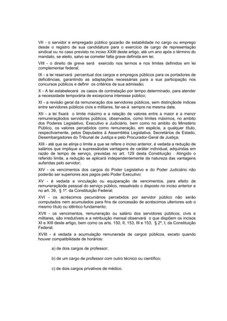 VII - o servidor e empregado público gozarão de estabilidade no cargo ou emprego
desde o registro de sua candidatura para o exercício de cargo de representação
sindical ou no caso previsto no inciso XXIII deste artigo, até um ano após o término do
mandato, se eleito, salvo se cometer falta grave definida em lei;
VIII - o direito de greve será exercido nos termos e nos limites definidos em lei
complementar federal;
IX - a lei reservará percentual dos cargos e empregos públicos para os portadores de
deficiências, garantindo as adaptações necessárias para a sua participação nos
concursos públicos e definir os critérios de sua admissão;
X - A Iei estabelecerá os casos de contratação por tempo determinado, para atender
a necessidade temporária de excepciona interesse público;
XI - a revisão geral da remuneração dos servidores públicos, sem distinçãode índices
entre servidores públicos civis e militares, far-se-á sempre na mesma data.
XII - a lei fixará o limite máximo e a relação de valores entre a maior e a menor
remuneraçãodos servidores públicos, observados, como limites máximos, no ambito
dos Poderes Legislativo, Executivo e Judiciário, bem como no ambito do Ministério
Público, os valores percebidos como remuneração, em espécie, a qualquer título,
respectivamente, pelos Deputados à Assembléia Legislativa, Secretários de Estado,
Desembargadores do Tribunal de Justiça e pelo Procurador-Geral de Justiça;
XIII - até que se atinja o limite a que se refere o inciso anterior, é vedada a redução de
salários que implique a supressãodas vantagens de caráter individual, adquiridas em
razão de tempo de serviço, previstas no art. 129 desta Constituição . Atingido o
referido limite, a redução se aplicará independentemente da natureza das vantagens
auferidas pelo servidor;
XIV - os vencimentos dos cargos do Poder Legislativo e do Poder Judiciário não
poderão ser superiores aos pagos pelo Poder Executivo;
XV - é vedada a vinculação ou equiparação de vencimentos, para efeito de
remuneraçãode pessoal do serviço público, ressalvado o disposto no inciso anterior e
no art. 39, § 1º. da Constituição Federal;
XVI - os acréscimos pecuniários percebidos por servidor público não serão
computados nem acumulados para fins de concessão de acréscimos ulteriores sob o
mesmo título ou idêntico fundamento;
XVII - os vencimentos, remuneração ou salário dos servidores públicos, civis e
militares, são irredutíveis e a retribuição mensal observará o que dispõem os incisos
XI e XIII deste artigo, bem como os arts. 150, II, 153, III e 153, § 2º, I, da Constituição
Federal;
XVIII - é vedada a acumulação remunerada de cargos públicos, exceto quando
houver compatibilidade de horários:
a) de dois cargos de professor;
b) de um cargo de professor com outro técnico ou científico;
c) de dois cargos privativos de médico.
 
