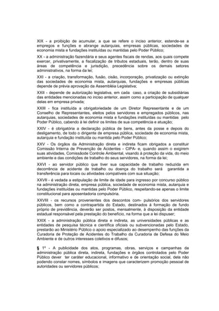 XIX - a proibição de acumular, a que se refere o inciso anterior, estende-se a
empregos e funções e abrange autarquias, empresas públicas, sociedades de
economia mista e fundações instituídas ou mantidas pelo Poder Público;
XX - a administração fazendária e seus agentes fiscais de rendas, aos quais compete
exercer, privativamente, a fiscalização de tributos estaduais, terão, dentro de suas
áreas de competência e jurisdição, precedência sobre os demais setores
administrativos, na forma da lei;
XXI - a criação, transformação, fusão, cisão, incorporação, privatização ou extinção
das sociedades de economia mista, autarquias, fundações e empresas públicas
depende de prévia aprovação da Assembléia Legislativa;
XXII - depende de autorização legislativa, em cada caso, a criação de subsidiárias
das entidades mencionadas no inciso anterior, assim como a participação de qualquer
delas em empresa privada;
XXIII - fica instituída a obrigatoriedade de um Diretor Representante e de um
Conselho de Representantes, eleitos pelos servidores e empregados públicos, nas
autarquias, sociedades de economia mista e fundações instituídas ou mantidas pelo
Poder Público, cabendo à lei definir os limites de sua competência e atuação;
XXIV - é obrigatória a declaração pública de bens, antes da posse e depois do
desligamento, de todo o dirigente de empresa pública, sociedade de economia mista,
autarquia e fundação instituída ou mantida pelo Poder Público;
XXV - Os órgãos da Administração direta e indireta ficam obrigados a constituir
Comissão Interna de Prevenção de Acidentes - CIPA- e, quando assim o exigirem
suas atividades, Comissãode Controle Ambiental, visando à proteção da vida, do meio
ambiente e das condições de trabalho do seus servidores, na forma da lei;
XXVI - ao servidor público que tiver sua capacidade de trabalho reduzida em
decorrência de acidente de trabalho ou doença do trabalho será garantida a
transferência para locais ou atividades compatíveis com sua situação;
XXVII - é vedada a estipulação de limite de idade para ingresso por concurso público
na administração direta, empresa pública, sociedade de economia mista, autarquia e
fundações instituídas ou mantidas pelo Poder Público, respeitando-se apenas o limite
constitucional para aposentadoria compulsória.
XXVIII - os recursos provenientes dos descontos com- pulsórios dos servidores
públicos, bem como a contrapartida do Estado, destinados à formação de fundo
próprio de previdência, deverão ser postos, mensalmente, à disposição da entidade
estadual responsável pela prestação do benefício, na forma que a lei dispuser;
XXIX - a administração pública direta e indireta, as universidades públicas e as
entidades de pesquisa técnica e científica oficiais ou subvencionadas pelo Estado,
prestarão ao Ministério Público o apoio especializado ao desempenho das funções da
Curadoria de Proteção de Acidentes do Trabalho da Curadoria de Defesa do Meio
Ambiente e de outros interesses coletivos e difusos;
§ 1º - A publicidade dos atos, programas, obras, serviços e campanhas da
administração pública direta, indireta, fundações e órgãos controlados pelo Poder
Público dever ter caráter educacional, informativo e de orientação social, dela não
podendo constar nomes, símbolos e imagens que caracterizem promoção pessoal de
autoridades ou servidores públicos;
 