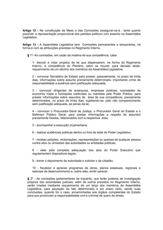 Artigo 12 - Na constituição da Mesa e das Comissões assegurar-se-á , tanto quanto
possível, a representação proporcional dos partidos políticos com assento na Assembléia
Legislativa.
Artigo 13 - A Assembléia Legislativa terá Comissões permanentes e temporárias, na
forma e com as atribuições previstas no Regimento Interno.
§ 1º- As comissões, em razão da matéria de sua competência, cabe:
1- discutir e votar projetos de lei que dispensarem, na forma do Regimento
Interno, a competência do Plenário, salvo se houver, para decisão deste,
requerimento de um décimo dos membros da Assembléia Legislativa;
2 - convocar Secretário de Estado para prestar, pessoalmente, no prazo de trinta
dias, informações sobre assunto previamente determinado, importando crime de
responsabilidade a ausência sem justificação adequada;
3 - convocar dirigentes de autarquias, empresas públicas, sociedades de
economia mista e fundações instituídas ou mantidas pelo Poder Público, para
prestar informações sobre assuntos de área de sua competência, previamente
determinados, no prazo de trinta dias, sujeitando-se, pelo não comparecimento
sem justificação adequada, às penas da lei;
4 - convocar o Procurador-Geral de Justiça, o Procurador Geral do Estado e o
Defensor Público Geral, para prestar informações a respeito de assuntos
previamente fixados, relacionados com a respectiva área;
5 - acompanhar a execução orçamentaria;
6 - realizar audiências públicas dentro ou fora da sede do Poder Legislativo.
7 - receber petições, reclamações, representações ou queixas de qualquer pessoa
contra atos ou omissões das autoridades ou entidades públicas;
8 - velar pela completa adequação dos atos do Poder Executivo que
regulamentem dispositivos legais;
9 - tomar o depoimento de autoridade e solicitar o de cidadão;
10 - fiscalizar e apreciar programas de obras, planos estaduais, regionais e
setoriais de desenvolvimento e, sobre eles, emitir parecer.
§ 2º - As comissões parlamentares de inquérito, que terão poderes de investigação
próprios das autoridades judiciais, além de outros previstos no Regimento Interno,
serão criadas mediante requerimento de um terço dos membros da Assembléia
Legislativa, para apuração de fato determinado e por prazo certo, sendo suas
conclusões, quando for o caso, encaminhadas aos órgãos competentes do Estado
para que promovam a responsabilidade civil e criminal de quem de direito.
 