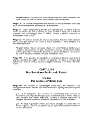 Parágrafo único - Os serviços de que trata este artigo não serão subsidiados pelo
Poder Público, em qualquer medida, quando prestados por particulares.
Artigo 120 - Os serviços públicos serão remunerados por tarifa previamente fixada pelo
órgão executivo competente, na forma que a lei estabelecer.
Artigo 121 - Orgãos competentes publicarão, com a periodicidade necessária, os preços
médios de mercado de bens e serviços, os quais servirão de base para as licitações
realizadas pela administração direta e indireta, inclusive fundações instituídas ou
mantidas pelo Poder Público.
Artigo 122 - Os serviços públicos, de natureza industrial ou domiciliar, serão prestados
aos usuários por métodos que visem à melhor qualidade e maior eficiência e à
modicidade das tarifas.
Parágrafo único - Cabem à empresa estatal, com exclusividade de distribuição, os
serviços de gás canalizado em todo o seu território, incluindo o fornecimento direto a
partir de gasodutos de transporte, de forma que sejam atendidas as necessidades
dos setores industrial, domiciliar, comercial, automotivo e outros.
Artigo 123 - A lei garantirá, em igualdade de condições, tratamento preferencial à
empresa brasileira de capital nacional, na aquisição de bens e serviços pela
administração direta e indireta, inclusive fundações instituídas ou mantidas pelo Poder
Público.
CAPÍTULO II
Dos Servidores Públicos do Estado
SEÇÃO I
Dos Servidores Públicos Civis
Artigo 124 - Os servidores da administração pública direta, das autarquias e das
fundações instituídas ou mantidas pelo Poder Público terão regime jurídico único e planos
de carreira.
§ 1º - A lei assegurará aos servidores da administração direta isonomia de
vencimentos para cargos de atribuições iguais ou assemelhados do mesmo Poder, ou
entre servidores dos Poderes Legislativo, Executivo e Judiciário, ressalvadas as
vantagens de caráter individual e as relativas à natureza ou ao local de trabalho.
§ 2º - No caso do parágrafo anterior, não haverá alteração nos vencimentos dos
demais cargos da carreira a que pertence aquele cujos vencimentos foram alterados
por força da isonomia.
 