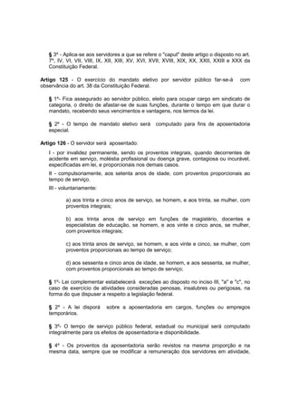 § 3º - Aplica-se aos servidores a que se refere o "caput" deste artigo o disposto no art.
7º, IV, VI, VII, VIII, IX, XII, XIII, XV, XVI, XVII, XVIII, XIX, XX, XXII, XXIII e XXX da
Constituição Federal.
Artigo 125 - O exercício do mandato eletivo por servidor público far-se-á com
observância do art. 38 da Constituição Federal.
§ 1º- Fica assegurado ao servidor público, eleito para ocupar cargo em sindicato de
categoria, o direito de afastar-se de suas funções, durante o tempo em que durar o
mandato, recebendo seus vencimentos e vantagens, nos termos da lei.
§ 2º - O tempo de mandato eletivo será computado para fins de aposentadoria
especial.
Artigo 126 - O servidor será aposentado:
I - por invalidez permanente, sendo os proventos integrais, quando decorrentes de
acidente em serviço, moléstia profissional ou doença grave, contagiosa ou incurável,
especificadas em lei, e proporcionais nos demais casos.
II - compulsoriamente, aos setenta anos de idade, com proventos proporcionais ao
tempo de serviço.
III - voluntariamente:
a) aos trinta e cinco anos de serviço, se homem, e aos trinta, se mulher, com
proventos integrais;
b) aos trinta anos de serviço em funções de magistério, docentes e
especialistas de educação, se homem, e aos vinte e cinco anos, se mulher,
com proventos integrais;
c) aos trinta anos de serviço, se homem, e aos vinte e cinco, se mulher, com
proventos proporcionais ao tempo de serviço;
d) aos sessenta e cinco anos de idade, se homem, e aos sessenta, se mulher,
com proventos proporcionais ao tempo de serviço;
§ 1º- Lei complementar estabelecerá exceções ao disposto no inciso III, "a" e "c", no
caso de exercício de atividades consideradas penosas, insalubres ou perigosas, na
forma do que dispuser a respeito a legislação federal.
§ 2º - A lei disporá sobre a aposentadoria em cargos, funções ou empregos
temporários.
§ 3º- O tempo de serviço público federal, estadual ou municipal será computado
integralmente para os efeitos de aposentadoria e disponibilidade.
§ 4º - Os proventos da aposentadoria serão revistos na mesma proporção e na
mesma data, sempre que se modificar a remuneração dos servidores em atividade,
 
