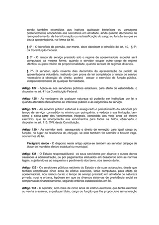 sendo também estendidos aos inativos quaisquer benefícios ou vantagens
posteriormente concedidas aos servidores em atividade, ainda quando decorrente de
reenquadramento, de transformação ou reclassificação do cargo ou função em que se
deu a aposentadoria, na forma da lei.
§ 5º - O benefício da pensão, por morte, deve obedecer o princípio do art. 40, § 5º,
da Constituição Federal.
§ 6º - O tempo de serviço prestado sob o regime de aposentadoria especial será
computado da mesma forma, quando o servidor ocupar outro cargo de regime
idêntico, ou pelo critério da proporcionalidade, quando se trate de regimes diversos.
§ 7º- O servidor, após noventa dias decorridos da apresentação do pedido de
aposentadoria voluntária, instruído com prova de ter completado o tempo de serviço
necessário à obtenção do direito, poderá cessar o exercício da função pública,
independentemente de qualquer formalidade.
Artigo 127 - Aplica-se aos servidores públicos estaduais, para efeito de estabilidade, o
disposto no art. 41 da Constituição Federal.
Artigo 128 - As vantagens de qualquer natureza só poderão ser instituídas por lei e
quando atendam efetivamente ao interesse público e às exigências do serviço.
Artigo 129 - Ao servidor público estadual é assegurado o percebimento do adicional por
tempo de serviço, concedido no mínimo por quinquênio, e vedada a sua limitação, bem
como a sexta-parte dos vencimentos integrais, concedida aos vinte anos de efetivo
exercício, que se incorporarão aos vencimentos para todos os feitos, observado o
disposto no art. 115, XVI, desta Constituição.
Artigo 130 - Ao servidor será assegurado o direito de remoção para igual cargo ou
função, no lugar de residência do cônjuge, se este também for servidor e houver vaga,
nos termos da lei.
Parágrafo único - O disposto neste artigo aplica-se também ao servidor cônjuge de
titular de mandato eletivo estadual ou municipal.
Artigo 131 - O Estado responsabilizará os seus servidores por alcance e outros danos
causados à administração, ou por pagamentos efetuados em desacordo com as normas
legais, sujeitando-os ao sequestro e perdimento dos bens, nos termos da lei.
Artigo 132 - Os servidores públicos estáveis do Estado e de suas autarquias, desde que
tenham completado cinco anos de efetivo exercício, terão computado, para efeito de
aposentadoria, nos termos da lei, o tempo de serviço prestado em atividade de natureza
privada, rural e urbana, hipótese em que os diversos sistemas de previdência social se
compensarão financeiramente, segundo critérios estabelecidos em lei.
Artigo 133 - O servidor, com mais de cinco anos de efetivo exercício, que tenha exercido
ou venha a exercer, a qualquer título, cargo ou função que lhe proporcione remuneração
 