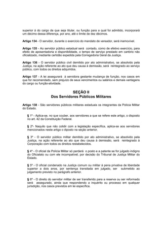 superior à do cargo de que seja titular, ou função para a qual foi admitido, incorporará
um décimo dessa diferença, por ano, até o limite de dez décimos.
Artigo 134 - O servidor, durante o exercício do mandato de vereador, será inamovível.
Artigo 135 - Ao servidor público estadual será contado, como de efetivo exercício, para
efeito de aposentadoria e disponibilidade, o tempo de serviço prestado em cartório não
oficializado, mediante certidão expedida pela Corregedoria Geral da Justiça.
Artigo 136 - O servidor público civil demitido por ato administrativo, se absolvido pela
Justiça, na ação referente ao ato que deu causa à demissão, será reintegrado ao serviço
público, com todos os direitos adquiridos.
Artigo 137 - A lei assegurará à servidora gestante mudança de função, nos casos em
que for recomendado, sem prejuízo de seus vencimentos ou salários e demais vantagens
do cargo ou função-atividade.
SEÇÃO II
Dos Servidores Públicos Militares
Artigo 138 - São servidores públicos militares estaduais os integrantes da Polícia Militar
do Estado.
§ 1º - Aplica-se, no que couber, aos servidores a que se refere este artigo, o disposto
no art. 42 da Constituição Federal.
§ 2º- Naquilo que não colidir com a legislação específica, aplica-se aos servidores
mencionados neste artigo o diposto na seção anterior.
§ 3º - O servidor público militar demitido por ato administrativo, se absolvido pela
Justiça, na ação referente ao ato que deu causa à demissão, será reintegrado à
Corporação com todos os direitos restabelecidos.
§ 4º - O oficial da Polícia Militar só perderá o posto e a patente se for julgado indigno
do Oficialato ou com ele incompatível, por decisão do Tribunal de Justiça Militar do
Estado.
§ 5º - O oficial condenado na Justiça comum ou militar à pena privativa de liberdade
superior a dois anos, por sentença transitada em julgado, ser submetido ao
julgamento previsto no parágrafo anterior.
§ 6º - O direito do servidor militar de ser transferido para a reserva ou ser reformado
será assegurado, ainda que respondendo a inquérito ou processo em qualquer
jurisdição, nos casos previstos em lei específica.
 