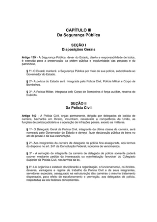 CAPÍTULO III
Da Segurança Pública
SEÇÃO I
Disposições Gerais
Artigo 139 - A Segurança Pública, dever do Estado, direito e responsabilidade de todos,
é exercida para a preservação da ordem pública e incolumidade das pessoas e do
patrimônio.
§ 1º- O Estado manterá a Segurança Pública por meio de sua polícia, subordinada ao
Governador do Estado.
§ 2º- A polícia do Estado será integrada pela Policia Civil, Polícia Militar e Corpo de
Bombeiros.
§ 3º- A Polícia Militar, integrada pelo Corpo de Bombeiros é força auxiliar, reserva do
Exército.
SEÇÃO II
Da Polícia Civil
Artigo 140 - A Polícia Civil, órgão permanente, dirigida por delegados de polícia de
carreira, bacharéis em Direito, incumbem, ressalvada a competência da União, as
funções de polícia judiciária e a apuração de infrações penais, exceto as militares.
§ 1º- O Delegado Geral da Polícia Civil, integrante da última classe da carreira, será
nomeado pelo Governador do Estado e deverá fazer declaração pública de bens no
ato da posse e da sua exoneração.
§ 2º- Aos integrantes da carreira de delegado de polícia fica assegurada, nos termos
do disposto no art. 241 da Constituição Federal, isonomia de vencimentos.
§ 3º - A remoção de integrante da carreira de delegado de polícia somente poderá
ocorrer mediante pedido do interessado ou manifestação favorável do Colegiado
Superior da Polícia Civil, nos termos da lei.
§ 4º- Lei orgânica e estatuto disciplinarão a organização, o funcionamento, os direitos,
deveres, vantagens e regime de trabalho da Polícia Civil e de seus integrantes,
servidores especiais, assegurado na estruturação das carreiras o mesmo tratamento
dispensado, para efeito de escalonamento e promoção, aos delegados de polícia,
respeitadas as leis federais concernentes.
 