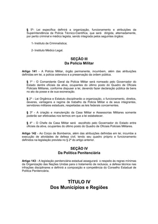 § 5º- Lei específica definirá a organização, funcionamento e atribuições da
Superintendência da Polícia Técnico-Cientifíca, que será dirigida, alternadamente,
por perito criminal e médico legista, sendo integrada pelos seguintes órgãos:
1- Instituto de Criminalística;
2- Instituto Médico Legal.
SEÇÃO III
Da Polícia Militar
Artigo 141 - A Polícia Militar, órgão permanente, incumbem, além das atribuições
definidas em lei, a polícia ostensiva e a preservação da ordem pública.
§ 1º - O Comandante Geral da Polícia Militar será nomeado pelo Governador do
Estado dentre oficiais da ativa, ocupantes do último posto do Quadro de Oficiais
Policiais Militares, conforme dispuser a lei, devendo fazer declaração pública de bens
no ato da posse e de sua exoneração.
§ 2º - Lei Orgânica e Estatuto disciplinarão a organização, o funcionamento, direitos,
deveres, vantagens e regime de trabalho da Policia Militar e de seus integrantes,
servidores militares estaduais, respeitadas as leis federais concernentes.
§ 3º - A criação e manutenção da Casa Militar e Assessorias Militares somente
poderão ser efetivadas nos termos em que a lei estabelecer.
§ 4º - O Chefe da Casa Militar será escolhido pelo Governador do Estado entre
oficiais da ativa, ocupantes do último posto do Quadro de Oficiais Policiais Militares.
Artigo 142 - Ao Corpo de Bombeiros, além das atribuições definidas em lei, incumbe a
execução de atividades de defesa civil, tendo seu quadro próprio e funcionamento
definidos na legislação prevista no § 2º do artigo anterior.
SEÇÃO IV
Da Política Penitenciária
Artigo 143 - A legislação penitenciária estadual assegurará o respeito às regras mínimas
da Organização das Nações Unidas para o tratamento de reclusos, a defesa técnica nas
infrações disciplinares e definirá a composição e competência do Conselho Estadual de
Política Penitenciária.
TÍTULO IV
Dos Municípios e Regiões
 