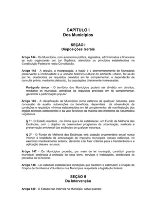 CAPÍTULO I
Dos Municípios
SEÇÃO I
Disposições Gerais
Artigo 144 - Os Municípios, com autonomia política, legislativa, administrativa e financeira
se auto organizarão por Lei Orgânica, atendidos os princípios estabelecidos na
Constituição Federal e nesta Constituição.
Artigo 145 - A criação, a incorporação, a fusão e o desmembramento de Municípios
preservarão a continuidade e a unidade histórico-cultural do ambiente urbano, far-se-ão
por lei, obedecidos os requisitos previstos em lei complementar, e dependerão de
consulta prévia, mediante plebiscito, às populações diretamente interessadas.
Parágrafo único - O território dos Municípios poderá ser dividido em distritos,
mediante lei municipal, atendidos os requisitos previstos em lei complementar,
garantida a participação popular.
Artigo 146 - A classificação de Municípios como estância de qualquer natureza, para
concessão de auxílio, subvenções ou benefícios, dependerá da observância de
condições e requisitos mínimos estabelecidos em lei complementar, de manifestação dos
órgãos técnicos competentes e do voto favorável da maioria dos membros da Assembléia
Legislativa.
§ 1º- O Estado manterá , na forma que a lei estabelecer, um Fundo de Melhoria das
Estâncias, com o objetivo de desenvolver programas de urbanização, melhoria e
preservação ambiental das estâncias de qualquer natureza.
§ 2º - O Fundo de Melhoria das Estâncias terá dotação orçamentária anual nunca
inferior à totalidade da arrecadação de impostos municipais dessas estâncias, no
exercício imediatamente anterior, devendo a lei fixar critérios para a transferência e a
aplicação desses recursos.
Artigo 147 - Os Municípios poderão, por meio de lei municipal, constituir guarda
municipal, destinada à proteção de seus bens, serviços e instalações, obedecidos os
preceitos da lei federal.
Artigo 148 - Lei estadual estabelecerá condições que facilitem e estimulem a criação de
Corpos de Bombeiros Voluntários nos Municípios respeitada a legislação federal.
SEÇÃO II
Da Intervenção
Artigo 149 - O Estado não intervirá no Município, salvo quando:
 