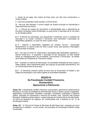 I - deixar de ser paga, sem motivo de força maior, por dois anos consecutivos, a
dívida fundada;
II - não forem prestadas contas devidas, na forma da lei;
III - não tiver sido aplicado o mínimo exigido da receita municipal na manutenção e
desenvolvimento do ensino;
IV - o Tribunal de Justiça der provimento a representação para a observância de
princípios constantes nesta Constituição, ou para prover a execução de lei, de ordem
ou de decisão judicial.
§ 1º- O decreto de intervenção, que especificará a amplitude, prazo e condições de
execução e, se couber, nomeará o interventor, será submetido à apreciação da
Assembléia Legislativa, no prazo de vinte e quatro horas.
§ 2º - Estando a Assembléia Legislativa em recesso, far-se-á convocação
extraordinária, no mesmo prazo de vinte e quatro horas, para apreciar a Mensagem
do Governador do Estado.
§ 3º - No caso do inciso IV, dispensada a apreciação pela Assembléia Legislativa, o
decreto limitar-se-á a suspender a execução do ato impugnado, se esta medida
bastar ao restabelecimento da normalidade, comunicando o Governador do Estado
seus efeitos ao Presidente do Tribunal de Justiça.
§ 4º - Cessado os motivos da intervenção, as autoridades afastadas de seus cargos a
estes voltarão, salvo impedimento legal, sem prejuízo da apuração administrativa, civil
ou criminal decorrente de seus atos.
§ 5º - O interventor prestará contas de seus atos ao Governador do Estado e aos
órgãos de fiscalização a que estão sujeitas as autoridades afastadas.
SEÇÃO III
Da Fiscalização Contábil Financeira,
Orçamentária,
Operacional e Patrimonial
Artigo 150 - A fiscalização contábil, financeira, orçamentária, operacional e patrimonial do
Município e de todas as entidades da administração direta e indireta, quanto à legalidade,
legitimidade, economicidade, finalidade, motivação, moralidade, publicidade e interesse
público, aplicação de subvenções e renúncia de receitas, será exercida pela Câmara
Municipal, mediante controle externo, e pelos sistemas de controle interno de cada Poder,
na forma da respectiva lei orgânica, em conformidade com o disposto no art. 31 da
Constituição Federal.
Artigo 151 - O Tribunal de Contas do Município de São Paulo será composto por cinco
Conselheiros e obedecer , no que couber, aos princípios da Constituição Federal e desta
Constituição.
 