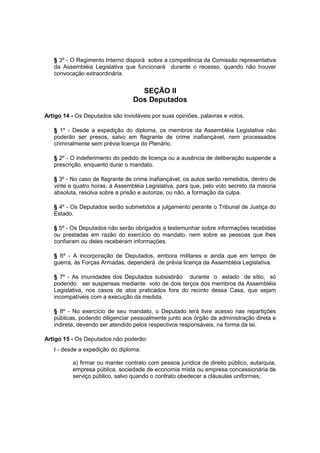 § 3º - O Regimento Interno disporá sobre a competência da Comissão representativa
da Assembléia Legislativa que funcionará durante o recesso, quando não houver
convocação extraordinária.
SEÇÃO II
Dos Deputados
Artigo 14 - Os Deputados são invioláveis por suas opiniões, palavras e votos.
§ 1º - Desde a expedição do diploma, os membros da Assembléia Legislativa não
poderão ser presos, salvo em flagrante de crime inafiançável, nem processados
criminalmente sem prévia licença do Plenário.
§ 2º - O indeferimento do pedido de licença ou a ausência de deliberação suspende a
prescrição, enquanto durar o mandato.
§ 3º - No caso de flagrante de crime inafiançável, os autos serão remetidos, dentro de
vinte e quatro horas, à Assembléia Legislativa, para que, pelo voto secreto da maioria
absoluta, resolva sobre a prisão e autorize, ou não, a formação da culpa.
§ 4º - Os Deputados serão submetidos a julgamento perante o Tribunal de Justiça do
Estado.
§ 5º - Os Deputados não serão obrigados a testemunhar sobre informações recebidas
ou prestadas em razão do exercício do mandato, nem sobre as pessoas que lhes
confiaram ou deles receberam informações.
§ 6º - A incorporação de Deputados, embora militares e ainda que em tempo de
guerra, às Forças Armadas, dependerá de prévia licença da Assembléia Legislativa.
§ 7º - As imunidades dos Deputados subsistirão durante o estado de sítio, só
podendo ser suspensas mediante voto de dois terços dos membros da Assembléia
Legislativa, nos casos de atos praticados fora do recinto dessa Casa, que sejam
incompatíveis com a execução da medida.
§ 8º - No exercício de seu mandato, o Deputado terá livre acesso nas repartições
públicas, podendo diligenciar pessoalmente junto aos órgão da administração direta e
indireta, devendo ser atendido pelos respectivos responsáveis, na forma da lei.
Artigo 15 - Os Deputados não poderão:
I - desde a expedição do diploma:
a) firmar ou manter contrato com pessoa jurídica de direito público, autarquia,
empresa pública, sociedade de economia mista ou empresa concessionária de
serviço público, salvo quando o contrato obedecer a cláusulas uniformes;
 
