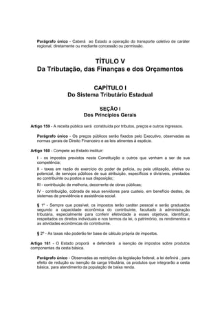 Parágrafo único - Caberá ao Estado a operação do transporte coletivo de caráter
regional, diretamente ou mediante concessão ou permissão.
TÍTULO V
Da Tributação, das Finanças e dos Orçamentos
CAPÍTULO I
Do Sistema Tributário Estadual
SEÇÃO I
Dos Princípios Gerais
Artigo 159 - A receita pública será constituída por tributos, preços e outros ingressos.
Parágrafo único - Os preços públicos serão fixados pelo Executivo, observadas as
normas gerais de Direito Financeiro e as leis atinentes à espécie.
Artigo 160 - Compete ao Estado instituir:
I - os impostos previstos nesta Constituição e outros que venham a ser de sua
competência;
II - taxas em razão do exercício do poder de polícia, ou pela utilização, efetiva ou
potencial, de serviços públicos de sua atribuição, específicos e divisíveis, prestados
ao contribuinte ou postos a sua disposição;
III - contribuição de melhoria, decorrente de obras públicas;
IV - contribuição, cobrada de seus servidores para custeio, em benefício destes, de
sistemas de previdência e assistência social.
§ 1º - Sempre que possível, os impostos terão caráter pessoal e serão graduados
segundo a capacidade econômica do contribuinte, facultado à administração
tributária, especialmente para conferir efetividade a esses objetivos, identificar,
respeitados os direitos individuais e nos termos da lei, o patrimônio, os rendimentos e
as atividades econômicas do contribuinte.
§ 2º - As taxas não poderão ter base de cálculo própria de impostos.
Artigo 161 - O Estado proporá e defenderá a isenção de impostos sobre produtos
componentes da cesta básica.
Parágrafo único - Observadas as restrições da legislação federal, a lei definirá , para
efeito de redução ou isenção da carga tributária, os produtos que integrarão a cesta
básica, para atendimento da população de baixa renda.
 