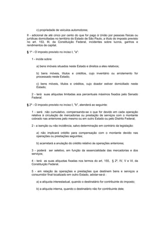 c) propriedade de veículos automotores;
II - adicional de até cinco por cento do que for pago à União por pessoas físicas ou
jurídicas domiciliadas no território do Estado de São Paulo, a título do imposto previsto
no art. 153, III, da Constituição Federal, incidentes sobre lucros, ganhos e
rendimentos de capital.
§ 1º - O imposto previsto no inciso I, "a":
1 - incide sobre:
a) bens imóveis situados neste Estado e direitos a eles relativos;
b) bens móveis, títulos e créditos, cujo inventário ou arrolamento for
processado neste Estado;
c) bens móveis, títulos e créditos, cujo doador estiver domiciliado neste
Estado;
2 - terá suas alíquotas limitadas aos percentuais máximos fixados pelo Senado
Federal.
§ 2º - O imposto previsto no inciso I, "b", atenderá ao seguinte:
1 - será não cumulativo, compensando-se o que for devido em cada operação
relativa à circulação de mercadorias ou prestação de serviços com o montante
cobrado nas anteriores pelo mesmo ou em outro Estado ou pelo Distrito Federal;
2 - a isenção ou não incidência, salvo determinação em contrário da legislação:
a) não implicará crédito para compensação com o montante devido nas
operações ou prestações seguintes;
b) acarretará a anulação do crédito relativo às operações anteriores;
3 - poderá ser seletivo, em função da essencialidade das mercadorias e dos
serviços;
4 - terá as suas alíquotas fixadas nos termos do art. 155, § 2º, IV, V e VI, da
Constituição Federal.
5 - em relação às operações e prestações que destinem bens e serviços a
consumidor final localizado em outro Estado, adotar-se-á :
a) a alíquota interestadual, quando o destinatário for contribuinte do imposto;
b) a alíquota interna, quando o destinatário não for contribuinte dele;
 