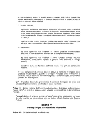 6 - na hipótese da alínea "a" do item anterior, caberá a este Estado, quando nele
estiver localizado o destinatário, o imposto correspondente à diferença entre a
alíquota interna e a interestadual;
7 - incidirá também:
a) sobre a entrada de mercadorias importadas do exterior, ainda quando se
tratar de bem destinado a consumo ou ativo fixo de estabelecimento, assim
como sobre serviços prestados no exterior, cabendo o imposto a este Estado,
quando nele estiver situado o estabelecimento destinatário da mercadoria ou
do serviço;
b) sobre o valor total da operação, quando mercadorias forem fornecidas com
serviços não compreendidos na competência tributária dos Municípios;
8 - não incidirá:
a) sobre operações que destinem ao exterior produtos industrializados,
excluídos os semi-elaborados definidos em lei complementar nacional;
b) sobre operações que destinem a outros Estados petróleo, incluindo
lubrificantes, combustíveis líquidos e gasosos dele derivados e energia
elétrica;
c) sobre o ouro, nas hipóteses definidas no art. 153, § 5º, da Constituição
Federal;
9 - não compreenderá, em sua base de cálculo o montante do imposto sobre
produtos industrializados, quando a operação, realizada entre contribuintes e
relativa a produto destinado à industrialização ou à comercialização, configure fato
gerador dos dois impostos.
§ 3º - O produto das multas provenientes do adicional do imposto de renda será
aplicado obrigatoriamente na construção de casas populares.
Artigo 166 - Lei de iniciativa do Poder Executivo isentará do imposto as transmissões
"causa mortis" de imóvel de pequeno valor, utilizado como residência do beneficiário da
herança.
Parágrafo único - A lei a que se refere o "caput" deste artigo estabelecerá as bases
do valor referido, de conformidade com os índices oficiais fixados pelo Governo
Federal.
SEÇÃO IV
Da Repartição das Receitas tributárias
Artigo 167 - O Estado destinará aos Municípios:
 