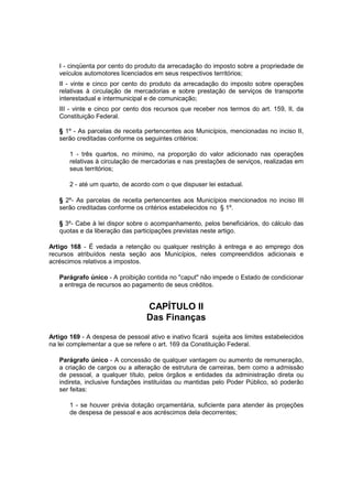 I - cinqüenta por cento do produto da arrecadação do imposto sobre a propriedade de
veículos automotores licenciados em seus respectivos territórios;
II - vinte e cinco por cento do produto da arrecadação do imposto sobre operações
relativas à circulação de mercadorias e sobre prestação de serviços de transporte
interestadual e intermunicipal e de comunicação;
III - vinte e cinco por cento dos recursos que receber nos termos do art. 159, II, da
Constituição Federal.
§ 1º - As parcelas de receita pertencentes aos Municípios, mencionadas no inciso II,
serão creditadas conforme os seguintes critérios:
1 - três quartos, no mínimo, na proporção do valor adicionado nas operações
relativas à circulação de mercadorias e nas prestações de serviços, realizadas em
seus territórios;
2 - até um quarto, de acordo com o que dispuser lei estadual.
§ 2º- As parcelas de receita pertencentes aos Municípios mencionados no inciso III
serão creditadas conforme os critérios estabelecidos no § 1º.
§ 3º- Cabe à lei dispor sobre o acompanhamento, pelos beneficiários, do cálculo das
quotas e da liberação das participações previstas neste artigo.
Artigo 168 - É vedada a retenção ou qualquer restrição à entrega e ao emprego dos
recursos atribuídos nesta seção aos Municípios, neles compreendidos adicionais e
acréscimos relativos a impostos.
Parágrafo único - A proibição contida no "caput" não impede o Estado de condicionar
a entrega de recursos ao pagamento de seus créditos.
CAPÍTULO II
Das Finanças
Artigo 169 - A despesa de pessoal ativo e inativo ficará sujeita aos limites estabelecidos
na lei complementar a que se refere o art. 169 da Constituição Federal.
Parágrafo único - A concessão de qualquer vantagem ou aumento de remuneração,
a criação de cargos ou a alteração de estrutura de carreiras, bem como a admissão
de pessoal, a qualquer título, pelos órgãos e entidades da administração direta ou
indireta, inclusive fundações instituídas ou mantidas pelo Poder Público, só poderão
ser feitas:
1 - se houver prévia dotação orçamentária, suficiente para atender às projeções
de despesa de pessoal e aos acréscimos dela decorrentes;
 
