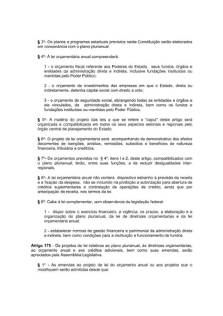 § 3º- Os planos e programas estaduais previstos nesta Constituição serão elaborados
em consonância com o plano plurianual.
§ 4º- A lei orçamentária anual compreenderá:
1 - o orçamento fiscal referente aos Poderes do Estado, seus fundos, órgãos e
entidades da administração direta e indireta, inclusive fundações instituídas ou
mantidas pelo Poder Público;
2 - o orçamento de investimentos das empresas em que o Estado, direta ou
indiretamente, detenha capital social com direito a voto;
3 - o orçamento de seguridade social, abrangendo todas as entidades e órgãos a
ela vinculados, da administração direta e indireta, bem como os fundos e
fundações instituídas ou mantidas pelo Poder Público.
§ 5º- A matéria do projeto das leis a que se refere o "caput" deste artigo será
organizada e compatibilizada em todos os seus aspectos setoriais e regionais pelo
órgão central de planejamento do Estado.
§ 6º- O projeto de lei orçamentaria será acompanhando de demonstrativo dos efeitos
decorrentes de isenções, anistias, remissões, subsídios e benefícios de natureza
financeira, tributária e creditícia.
§ 7º- Os orçamentos previstos no § 4º, itens I e 2, deste artigo, compatibilizados com
o plano plurianual, terão, entre suas funções, a de reduzir desigualdades inter-
regionais.
§ 8º- A lei orçamentária anual não conterá dispositivo estranho à previsão da receita
e à fixação da despesa, não se incluindo na proibição a autorização para abertura de
créditos suplementares e contratação de operações de crédito, ainda que por
antecipação de receita, nos termos da lei.
§ 9º- Cabe à lei complementar, com observância da legislação federal:
1 - dispor sobre o exercício financeiro, a vigência, os prazos, a elaboração e a
organização do plano plurianual, da lei de diretrizes orçamentarias e da lei
orçamentaria anual;
2 - estabelecer normas de gestão financeira e patrimonial da administração direta
e indireta, bem como condições para a instituição e funcionamento de fundos.
Artigo 175 - Os projetos de lei relativos ao plano plurianual, às diretrizes orçamentarias,
ao orçamento anual e aos créditos adicionais, bem como suas emendas, serão
apreciados pela Assembléia Legislativa.
§ 1º - As emendas ao projeto de lei do orçamento anual ou aos projetos que o
modifiquem serão admitidas desde que:
 