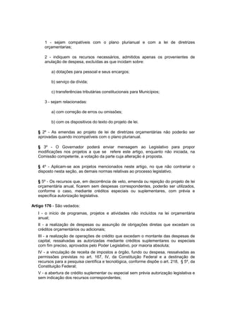 1 - sejam compatíveis com o plano plurianual e com a lei de diretrizes
orçamentarias;
2 - indiquem os recursos necessários, admitidos apenas os provenientes de
anulação de despesa, excluídas as que incidam sobre:
a) dotações para pessoal e seus encargos;
b) serviço da dívida;
c) transferências tributárias constitucionais para Municípios;
3 - sejam relacionadas:
a) com correção de erros ou omissões;
b) com os dispositivos do texto do projeto de lei.
§ 2º - As emendas ao projeto de lei de diretrizes orçamentárias não poderão ser
aprovadas quando incompatíveis com o plano plurianual.
§ 3º - O Governador poderá enviar mensagem ao Legislativo para propor
modificações nos projetos a que se refere este artigo, enquanto não iniciada, na
Comissão competente, a votação da parte cuja alteração é proposta.
§ 4º - Aplicam-se aos projetos mencionados neste artigo, no que não contrariar o
disposto nesta seção, as demais normas relativas ao processo legislativo.
§ 5º - Os recursos que, em decorrência de veto, emenda ou rejeição do projeto de lei
orçamentária anual, ficarem sem despesas correspondentes, poderão ser utilizados,
conforme o caso, mediante créditos especiais ou suplementares, com prévia e
específica autorização legislativa.
Artigo 176 - São vedados:
I - o início de programas, projetos e atividades não incluídos na lei orçamentária
anual;
II - a realização de despesas ou assunção de obrigações diretas que excedam os
créditos orçamentários ou adicionais;
III - a realização de operações de crédito que excedam o montante das despesas de
capital, ressalvadas as autorizadas mediante créditos suplementares ou especiais
com fim preciso, aprovados pelo Poder Legislativo, por maioria absoluta;
IV - a vinculação de receita de impostos a órgão, fundo ou despesa, ressalvadas as
permissões previstas no art. 167, IV, da Constituição Federal e a destinação de
recursos para a pesquisa científica e tecnológica, conforme dispõe o art. 218, § 5º, da
Constituição Federal;
V - a abertura de crédito suplementar ou especial sem prévia autorização legislativa e
sem indicação dos recursos correspondentes;
 