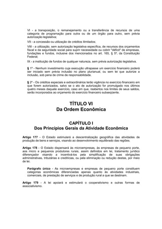VI - a transposição, o remanejamento ou a transferência de recursos de uma
categoria de programação para outra ou de um órgão para outro, sem prévia
autorização legislativa;
VII - a concessão ou utilização de créditos ilimitados;
VIII - a utilização, sem autorização legislativa específica, de recursos dos orçamentos
fiscal e da seguridade social para suprir necessidade ou cobrir "déficit" de empresas,
fundações e fundos, inclusive dos mencionados no art. 165, § 5º, da Constituição
Federal;
IX - a instituição de fundos de qualquer natureza, sem prévia autorização legislativa.
§ 1º - Nenhum investimento cuja execução ultrapasse um exercício financeiro poderá
ser iniciado sem prévia inclusão no plano plurianual, ou sem lei que autorize a
inclusão, sob pena de crime de responsabilidade.
§ 2º - Os créditos especiais e extraordinários terão vigência no exercício financeiro em
que forem autorizados, salvo se o ato de autorização for promulgado nos últimos
quatro meses daquele exercício, caso em que, reabertos nos limites de seus saldos,
serão incorporados ao orçamento do exercício financeiro subseqüente.
TÍTULO VI
Da Ordem Econômica
CAPÍTULO I
Dos Princípios Gerais da Atividade Econômica
Artigo 177 - O Estado estimulará a descentralização geográfica das atividades de
produção de bens e serviços, visando ao desenvolvimento equilibrado das regiões.
Artigo 178 - O Estado dispensará às microempresas, às empresas de pequeno porte,
aos micro e pequenos produtores rurais, assim definidos em lei, tratamento jurídico
diferençador visando a incentivá-los pela simplificação de suas obrigações
administrativas, tributárias e creditícias, ou pela eliminação ou redução destas, por meio
de lei.
Parágrafo único - As microempresas e empresas de pequeno porte constituem
categorias econômicas diferenciadas apenas quanto às atividades industriais,
comerciais, de prestação de serviços e de produção rural a que se destinam.
Artigo 179 - A lei apoiará e estimulará o cooperativismo e outras formas de
associativismo.
 