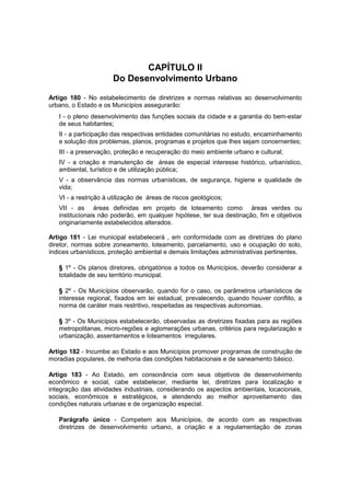 CAPÍTULO II
Do Desenvolvimento Urbano
Artigo 180 - No estabelecimento de diretrizes e normas relativas ao desenvolvimento
urbano, o Estado e os Municípios assegurarão:
I - o pleno desenvolvimento das funções sociais da cidade e a garantia do bem-estar
de seus habitantes;
II - a participação das respectivas entidades comunitárias no estudo, encaminhamento
e solução dos problemas, planos, programas e projetos que Ihes sejam concernentes;
III - a preservação, proteção e recuperação do meio ambiente urbano e cultural;
IV - a criação e manutenção de áreas de especial interesse histórico, urbanístico,
ambiental, turístico e de utilização pública;
V - a observância das normas urbanísticas, de segurança, higiene e qualidade de
vida;
VI - a restrição à utilização de áreas de riscos geológicos;
VII - as áreas definidas em projeto de loteamento como áreas verdes ou
institucionais não poderão, em qualquer hipótese, ter sua destinação, fim e objetivos
originariamente estabelecidos alterados.
Artigo 181 - Lei municipal estabelecerá , em conformidade com as diretrizes do plano
diretor, normas sobre zoneamento, loteamento, parcelamento, uso e ocupação do solo,
índices urbanísticos, proteção ambiental e demais limitações administrativas pertinentes.
§ 1º - Os planos diretores, obrigatórios a todos os Municípios, deverão considerar a
totalidade de seu território municipal.
§ 2º - Os Municípios observarão, quando for o caso, os parâmetros urbanísticos de
interesse regional, fixados em lei estadual, prevalecendo, quando houver conflito, a
norma de caráter mais restritivo, respeitadas as respectivas autonomias.
§ 3º - Os Municípios estabelecerão, observadas as diretrizes fixadas para as regiões
metropolitanas, micro-regiões e aglomerações urbanas, critérios para regularização e
urbanização, assentamentos e loteamentos irregulares.
Artigo 182 - Incumbe ao Estado e aos Municípios promover programas de construção de
moradias populares, de melhoria das condições habitacionais e de saneamento básico.
Artigo 183 - Ao Estado, em consonância com seus objetivos de desenvolvimento
econômico e social, cabe estabelecer, mediante lei, diretrizes para localização e
integração das atividades industriais, considerando os aspectos ambientais, locacionais,
sociais, econômicos e estratégicos, e atendendo ao melhor aproveitamento das
condições naturais urbanas e de organização especial.
Parágrafo único - Competem aos Municípios, de acordo com as respectivas
diretrizes de desenvolvimento urbano, a criação e a regulamentação de zonas
 