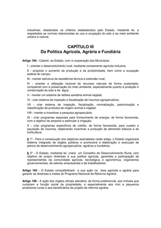 industriais, obedecidos os critérios estabelecidos pelo Estado, mediante lei, e
respeitadas as normas relacionadas ao uso e ocupação do solo e ao meio ambiente
urbano e natural.
CAPÍTULO III
Da Política Agrícola, Agrária e Fundiária
Artigo 184 - Caberá ao Estado, com a cooperação dos Municípios:
I - orientar o desenvolvimento rural, mediante zoneamento agrícola inclusive;
II - propiciar o aumento da produção e da produtividade, bem como a ocupação
estável do campo;
III - manter estrutura de assistência técnica e extensão rural;
IV - orientar a utilização racional de recursos naturais de forma sustentada,
compatível com a preservação do meio ambiente, especialmente quanto à proteção e
conservação do solo e da água;
V - manter um sistema de defesa sanitária animal vegetal;
VI - criar sistema de inspeção e fiscalização de insumos agropecuários;
VII - criar sistema de inspeção, fiscalização, normalização, padronização e
classificação de produtos de origem animal e vegetal;
VIII - manter e incentivar a pesquisa agropecuária;
IX - criar programas especiais para fornecimento de energia, de forma favorecida,
com o objetivo de amparar e estimular a irrigação;
X - criar programas específicos de crédito, de forma favorecida, para custeio e
aquisição de insumos, objetivando incentivar a produção de alimentos básicos e da
horticultura.
§ 1º - Para a consecução dos objetivos assinalados neste artigo, o Estado organizará
sistema integrado de órgãos públicos e promoverá a elaboração e execução de
planos de desenvolvimento agropecuários, agrários e fundiários.
§ 2º - O Estado, mediante lei, criará um Conselho de Desenvolvimento Rural, com
objetivo de propor diretrizes à sua política agrícola, garantida a participação de
representantes da comunidade agrícola, tecnológica e agronômica, organismos
governamentais, de setores empresariais e de trabalhadores.
Artigo 185 - O Estado compatibilizará a sua ação na área agrícola e agrária para
garantir as diretrizes e metas do Programa Nacional de Reforma Agrária.
Artigo 186 - A ação dos órgãos oficiais atenderá, de forma preferencial, aos imóveis que
cumpram a função social da propriedade, e especialmente aos mini e pequenos
produtores rurais e aos beneficiários de projeto de reforma agrária.
 