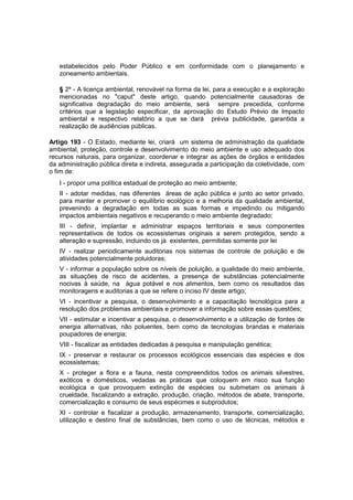 estabelecidos pelo Poder Público e em conformidade com o planejamento e
zoneamento ambientais.
§ 2º - A licença ambiental, renovável na forma da lei, para a execução e a exploração
mencionadas no "caput" deste artigo, quando potencialmente causadoras de
significativa degradação do meio ambiente, será sempre precedida, conforme
critérios que a legislação especificar, da aprovação do Estudo Prévio de Impacto
ambiental e respectivo relatório a que se dará prévia publicidade, garantida a
realização de audiências públicas.
Artigo 193 - O Estado, mediante lei, criará um sistema de administração da qualidade
ambiental, proteção, controle e desenvolvimento do meio ambiente e uso adequado dos
recursos naturais, para organizar, coordenar e integrar as ações de órgãos e entidades
da administração pública direta e indireta, assegurada a participação da coletividade, com
o fim de:
I - propor uma política estadual de proteção ao meio ambiente;
II - adotar medidas, nas diferentes áreas de ação pública e junto ao setor privado,
para manter e promover o equilíbrio ecológico e a melhoria da qualidade ambiental,
prevenindo a degradação em todas as suas formas e impedindo ou mitigando
impactos ambientais negativos e recuperando o meio ambiente degradado;
III - definir, implantar e administrar espaços territoriais e seus componentes
representativos de todos os ecossistemas originais a serem protegidos, sendo a
alteração e supressão, incluindo os já existentes, permitidas somente por lei
IV - realizar periodicamente auditorias nos sistemas de controle de poluição e de
atividades potencialmente poluidoras;
V - informar a população sobre os níveis de poluição, a qualidade do meio ambiente,
as situações de risco de acidentes, a presença de substâncias potencialmente
nocivas à saúde, na água potável e nos alimentos, bem como os resultados das
monitoragens e auditorias a que se refere o inciso IV deste artigo;
VI - incentivar a pesquisa, o desenvolvimento e a capacitação tecnológica para a
resolução dos problemas ambientais e promover a informação sobre essas questões;
VII - estimular e incentivar a pesquisa, o desenvolvimento e a utilização de fontes de
energia alternativas, não poluentes, bem como de tecnologias brandas e materiais
poupadores de energia;
VIII - fiscalizar as entidades dedicadas à pesquisa e manipulação genética;
IX - preservar e restaurar os processos ecológicos essenciais das espécies e dos
ecossistemas;
X - proteger a flora e a fauna, nesta compreendidos todos os animais silvestres,
exóticos e domésticos, vedadas as práticas que coloquem em risco sua função
ecológica e que provoquem extinção de espécies ou submetam os animais à
crueldade, fiscalizando a extração, produção, criação, métodos de abate, transporte,
comercialização e consumo de seus espécimes e subprodutos;
XI - controlar e fiscalizar a produção, armazenamento, transporte, comercialização,
utilização e destino final de substâncias, bem como o uso de técnicas, métodos e
 