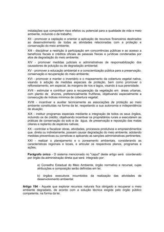 instalações que comportem risco efetivo ou potencial para a qualidade de vida e meio
ambiente, incluindo o de trabalho;
XII - promover a captação e orientar a aplicação de recursos financeiros destinados
ao desenvolvimento de todas as atividades relacionadas com a proteção e
conservação do meio ambiente;
XIII - disciplinar a restrição à participação em concorrências públicas e ao acesso a
benefícios fiscais e créditos oficiais às pessoas físicas e jurídicas condenadas por
atos de degradação do meio ambiente;
XIV - promover medidas judiciais e administrativas de responsabilização dos
causadores de poluição ou de degradação ambiental;
XV - promover a educação ambiental e a conscientização pública para a preservação,
conservação e recuperação do meio ambiente;
XVI - promover e manter o inventário e o mapeamento da cobertura vegetal nativa,
visando à adoção de medidas especiais de proteção, bem como promover o
reflorestamento, em especial, às margens de rios e lagos, visando à sua perenidade.
XVII - estimular e contribuir para a recuperação da vegetação em áreas urbanas,
com plantio de árvores, preferencialmente frutíferas, objetivando especialmente a
consecução de índices mínimos de cobertura vegetal;
XVIII - incentivar e auxiliar tecnicamente as associações de proteção ao meio
ambiente constituídas na forma da lei, respeitando a sua autonomia e independência
de atuação;
XIX - instituir programas especiais mediante a integração de todos os seus órgãos,
incluindo os de crédito, objetivando incentivar os proprietários rurais a executarem as
práticas de conservação do solo e da água, de preservação e reposição das matas
ciliares e replantio de espécies nativas;
XX - controlar e fiscalizar obras, atividades, processos produtivos e empreendimentos
que, direta ou indiretamente, possam causar degradação do meio ambiente, adotando
medidas preventivas ou corretivas e aplicando as sanções administrativas pertinentes;
XXI - realizar o planejamento e o zoneamento ambientais, considerando as
características regionais e locais, e articular os respectivos planos, programas e
ações;
Parágrafo único - O sistema mencionado no "caput" deste artigo será coordenado
por órgão da administração direta que será integrado por:
a) Conselho Estadual do Meio Ambiente, órgão normativo e recursal, cujas
atribuições e composição serão definidas em lei;
b) órgãos executivos incumbidos da realização das atividades de
desenvolvimento ambiental.
Artigo 194 - Aquele que explorar recursos naturais fica obrigado a recuperar o meio
ambiente degradado, de acordo com a solução técnica exigida pelo órgão público
competente, na forma da lei.
 