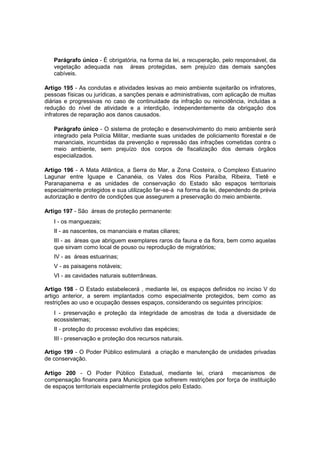 Parágrafo único - É obrigatória, na forma da lei, a recuperação, pelo responsável, da
vegetação adequada nas áreas protegidas, sem prejuízo das demais sanções
cabíveis.
Artigo 195 - As condutas e atividades lesivas ao meio ambiente sujeitarão os infratores,
pessoas físicas ou jurídicas, a sanções penais e administrativas, com aplicação de multas
diárias e progressivas no caso de continuidade da infração ou reincidência, incluídas a
redução do nível de atividade e a interdição, independentemente da obrigação dos
infratores de reparação aos danos causados.
Parágrafo único - O sistema de proteção e desenvolvimento do meio ambiente será
integrado pela Polícia Militar, mediante suas unidades de policiamento florestal e de
mananciais, incumbidas da prevenção e repressão das infrações cometidas contra o
meio ambiente, sem prejuízo dos corpos de fiscalização dos demais órgãos
especializados.
Artigo 196 - A Mata Atlântica, a Serra do Mar, a Zona Costeira, o Complexo Estuarino
Lagunar entre Iguape e Cananéia, os Vales dos Rios Paraíba, Ribeira, Tietê e
Paranapanema e as unidades de conservação do Estado são espaços territoriais
especialmente protegidos e sua utilização far-se-á na forma da lei, dependendo de prévia
autorização e dentro de condições que assegurem a preservação do meio ambiente.
Artigo 197 - São áreas de proteção permanente:
I - os manguezais;
II - as nascentes, os mananciais e matas ciliares;
III - as áreas que abriguem exemplares raros da fauna e da flora, bem como aquelas
que sirvam como local de pouso ou reprodução de migratórios;
IV - as áreas estuarinas;
V - as paisagens notáveis;
VI - as cavidades naturais subterrâneas.
Artigo 198 - O Estado estabelecerá , mediante lei, os espaços definidos no inciso V do
artigo anterior, a serem implantados como especialmente protegidos, bem como as
restrições ao uso e ocupação desses espaços, considerando os seguintes princípios:
I - preservação e proteção da integridade de amostras de toda a diversidade de
ecossistemas;
II - proteção do processo evolutivo das espécies;
III - preservação e proteção dos recursos naturais.
Artigo 199 - O Poder Público estimulará a criação e manutenção de unidades privadas
de conservação.
Artigo 200 - O Poder Público Estadual, mediante lei, criará mecanismos de
compensação financeira para Municípios que sofrerem restrições por força de instituição
de espaços territoriais especialmente protegidos pelo Estado.
 