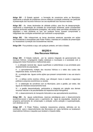 Artigo 201 - O Estado apoiará a formação de consórcios entre os Municípios,
objetivando a solução de problemas comuns relativos à proteção ambiental, em particular
à preservação dos recursos hídricos e ao uso equilibrado dos recursos naturais.
Artigo 202 - As áreas declaradas de utilidade pública, para fins de desapropriação,
objetivando a implantação de unidades de conservação ambiental, serão consideradas
espaços territoriais especialmente protegidos, não sendo nelas permitidas atividades que
degradem o meio ambiente ou que, por qualquer forma, possam comprometer a
integridade das condições ambientais que motivaram a expropriação.
Artigo 203 - São indisponíveis as terras devolutas estaduais apuradas em ações
discriminatórias e arrecadadas pelo Poder Público, inseridas em unidades de preservação
ou necessárias à proteção dos ecossistemas naturais.
Artigo 204 - Fica proibida a caça, sob qualquer pretexto, em todo o Estado.
SEÇÃO II
Dos Recursos Hídricos
Artigo 205 - O Estado instituirá , por lei, sistema integrado de gerenciamento dos
recursos hídricos, congregando órgãos estaduais e municipais e a sociedade civil, e
assegurará meios financeiros e institucionais para:
I - a utilização racional das águas superficiais e subterrâneas e sua prioridade para
abastecimento às populações;
II - o aproveitamento múltiplo dos recursos hídricos e o rateio dos custos das
respectivas obras, na forma da lei;
III - a proteção das águas contra ações que possam comprometer o seu uso atual e
futuro;
IV - a defesa contra eventos críticos, que ofereçam riscos à saúde e segurança
públicas e prejuízos econômicos ou sociais;
V - a celebração de convênios com os Municípios, para a gestão, por estes, das
águas de interesse exclusivamente local;
VI - a gestão descentralizada, participativa e integrada em relação aos demais
recursos naturais e às peculiaridades da respectiva bacia hidrográfica;
VII - o desenvolvimento do transporte hidroviário e seu aproveitamento econômico.
Artigo 206 - As águas subterrâneas, reservas estratégicas para o desenvolvimento
econômico-social e valiosas para o suprimento de água às populações, deverão ter
programa permanente de conservação e proteção contra poluição e superexploração,
com diretrizes em lei.
Artigo 207 - O Poder Público, mediante mecanismos próprios, definidos em lei,
contribuirá para o desenvolvimento dos Municípios em cujos territórios se localizarem
reservatórios hídricos e naqueles que recebam o impacto deles.
 