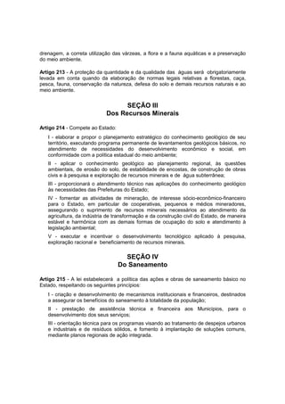 drenagem, a correta utilização das várzeas, a flora e a fauna aquáticas e a preservação
do meio ambiente.
Artigo 213 - A proteção da quantidade e da qualidade das águas será obrigatoriamente
levada em conta quando da elaboração de normas legais relativas a florestas, caça,
pesca, fauna, conservação da natureza, defesa do solo e demais recursos naturais e ao
meio ambiente.
SEÇÃO III
Dos Recursos Minerais
Artigo 214 - Compete ao Estado:
I - elaborar e propor o planejamento estratégico do conhecimento geológico de seu
território, executando programa permanente de levantamentos geológicos básicos, no
atendimento de necessidades do desenvolvimento econômico e social, em
conformidade com a política estadual do meio ambiente;
II - aplicar o conhecimento geológico ao planejamento regional, às questões
ambientais, de erosão do solo, de estabilidade de encostas, de construção de obras
civis e à pesquisa e exploração de recursos minerais e de água subterrânea;
III - proporcionará o atendimento técnico nas aplicações do conhecimento geológico
às necessidades das Prefeituras do Estado;
IV - fomentar as atividades de mineração, de interesse sócio-econômico-financeiro
para o Estado, em particular de cooperativas, pequenos e médios mineradores,
assegurando o suprimento de recursos minerais necessários ao atendimento da
agricultura, da indústria de transformação e da construção civil do Estado, de maneira
estável e harmônica com as demais formas de ocupação do solo e atendimento à
legislação ambiental;
V - executar e incentivar o desenvolvimento tecnológico aplicado à pesquisa,
exploração racional e beneficiamento de recursos minerais.
SEÇÃO IV
Do Saneamento
Artigo 215 - A lei estabelecerá a política das ações e obras de saneamento básico no
Estado, respeitando os seguintes princípios:
I - criação e desenvolvimento de mecanismos institucionais e financeiros, destinados
a assegurar os benefícios do saneamento à totalidade da população;
II - prestação de assistência técnica e financeira aos Municípios, para o
desenvolvimento dos seus serviços;
III - orientação técnica para os programas visando ao tratamento de despejos urbanos
e industriais e de resíduos sólidos, e fomento à implantação de soluções comuns,
mediante planos regionais de ação integrada.
 