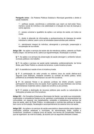 Parágrafo único - Os Poderes Públicos Estadual e Municipal garantirão o direito à
saúde mediante:
1 - políticas sociais, econômicas e ambientais que visem ao bem-estar físico,
mental e social do indivíduo e da coletividade e à redução do risco de doenças e
outros agravos;
2 - acesso universal e igualitário às ações e ao serviço de saúde, em todos os
níveis;
3 - direito à obtenção de informações e esclarecimentos de interesse da saúde
individual e coletiva, assim como as atividades desenvolvidas pelo sistema;
4 - atendimento integral do indivíduo, abrangendo a promoção, preservação e
recuperação de sua saúde.
Artigo 220 - As ações e serviços de saúde são de relevância pública, cabendo ao Poder
Público dispor, nos termos da lei, sobre sua regulamentação, fiscalização e controle.
§ 1º- As ações e os serviços de preservação da saúde abrangem o ambiente natural,
os locais públicos e de trabalho.
§ 2º- As ações e serviços de saúde serão realizados, preferencialmente, de forma
direta, pelo Poder Público ou através de terceiros, e pela iniciativa privada.
§ 3º- A assistência à saúde é livre à iniciativa privada.
§ 4º- A participação do setor privado no sistema único de saúde efetivar-se-á
segundo suas diretrizes, mediante convênio ou contrato de direito público, tendo
preferência as entidades filantrópicas e as sem fins lucrativos.
§ 5º- As pessoas físicas e as pessoas jurídicas de direito privado, quando
participarem do sistema único de saúde, ficam sujeitas às suas diretrizes e às normas
administrativas incidentes sobre o objeto de convênio ou de contrato.
§ 6º- É vedada a destinação de recursos públicos para auxílio ou subvenções às
instituições privadas com fins lucrativos.
Artigo 221 - Os Conselhos Estaduais e Municipais de Saúde, que terão sua composição,
organização e competência fixadas em lei, garantem a participação de representantes da
comunidade, em especial, dos trabalhadores, entidades e prestadores de serviços da
área de saúde, além do Poder Público, na elaboração e controle das políticas de saúde,
bem como na formulação, fiscalização e acompanhamento do sistema único de saúde.
Artigo 222 - As ações e os serviços de saúde executados e desenvolvidos pelos órgãos e
instituições públicas estaduais e municipais, da administração direta, indireta e
fundacional, constituem o sistema único de saúde, nos termos da Constituição Federal,
que se organizará ao nível do Estado, de acordo com as seguintes diretrizes e bases:
 