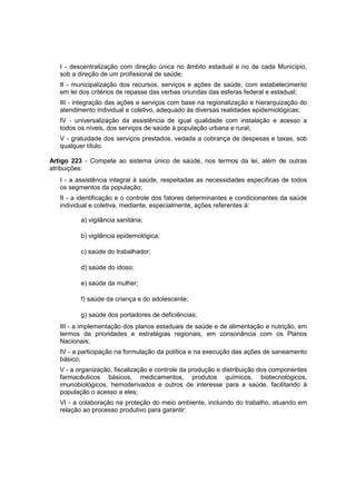 I - descentralização com direção única no âmbito estadual e no de cada Município,
sob a direção de um profissional de saúde;
II - municipalização dos recursos, serviços e ações de saúde, com estabelecimento
em lei dos critérios de repasse das verbas oriundas das esferas federal e estadual;
III - integração das ações e serviços com base na regionalização e hierarquização do
atendimento individual e coletivo, adequado às diversas realidades epidemiológicas;
IV - universalização da assistência de igual qualidade com instalação e acesso a
todos os níveis, dos serviços de saúde à população urbana e rural;
V - gratuidade dos serviços prestados, vedada a cobrança de despesas e taxas, sob
qualquer título.
Artigo 223 - Compete ao sistema único de saúde, nos termos da lei, além de outras
atribuições:
I - a assistência integral à saúde, respeitadas as necessidades específicas de todos
os segmentos da população;
II - a identificação e o controle dos fatores determinantes e condicionantes da saúde
individual e coletiva, mediante, especialmente, ações referentes à:
a) vigilância sanitária;
b) vigilância epidemológica;
c) saúde do trabalhador;
d) saúde do idoso;
e) saúde da mulher;
f) saúde da criança e do adolescente;
g) saúde dos portadores de deficiências;
III - a implementação dos planos estaduais de saúde e de alimentação e nutrição, em
termos de prioridades e estratégias regionais, em consonância com os Planos
Nacionais;
IV - a participação na formulação da política e na execução das ações de saneamento
básico;
V - a organização, fiscalização e controle da produção e distribuição dos componentes
farmacêuticos básicos, medicamentos, produtos químicos, biotecnológicos,
imunobiológicos, hemoderivados e outros de interesse para a saúde, facilitando à
população o acesso a eles;
VI - a colaboração na proteção do meio ambiente, incluindo do trabalho, atuando em
relação ao processo produtivo para garantir:
 