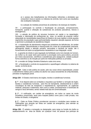 a) o acesso dos trabalhadores às informações referentes a atividades que
comportem riscos à saúde e a métodos de controle, bem como aos resultados
das avaliações realizadas;
b) a adoção de medidas preventivas de acidentes e de doenças do trabalho;
VII - a participação no controle e fiscalização da produção, armazenamento,
transporte, guarda e utilização de substancias de produtos psicoativos, tóxicos e
teratogênicos;
VIII - a adoção de política de recursos humanos em saúde e na capacitação,
formação e valorização de profissionais da área, no sentido de propiciar melhor
adequação às necessidades específicas do Estado e de suas regiões e ainda aqueles
segmentos da população cujas particularidades requerem atenção especial, de forma
a aprimorar a prestação de assistência integral;
IX - a implantação de atendimento integral aos portadores de deficiências, de caráter
regionalizado, descentralizado e hierarquizado em níveis de complexidade crescente,
abrangendo desde a atenção primária, secundária e terciária de saúde, até o
fornecimento de todos os equipamentos necessários à sua integração social;
X - a garantia do direito à auto-regulação da fertilidade como livre decisão do homem,
da mulher ou do casal, tanto para exercer a procriação como para evitá-la, provendo
por meios educacionais, científicos e assistências para assegurá-lo, vedada qualquer
forma coercitiva ou de indução por parte de instituições públicas ou privadas;
XI - a revisão do Código Sanitário Estadual a cada cinco anos;
XII - a fiscalização e controle do equipamento e aparelhagem utilizados no sistema de
saúde, na forma da lei.
Artigo 224 - Cabe à rede pública de saúde, pelo seu corpo clínico especializado, prestar
o atendimento médico para a prática do aborto nos casos excludentes de antijuridicidade,
previstos na legislação penal.
Artigo 225 - O Estado criará banco de órgãos, tecidos e substâncias humanas.
§ 1º - A lei disporá sobre as condições e requisitos que facilitem a remoção de órgão,
tecidos e substâncias humanas, para fins de transplante, obedecendo-se à ordem
cronológica da lista de receptores e respeitando-se, rigorosamente, as urgências
médicas, pesquisa e tratamento, bem como a coleta, processamento e transfusão de
sangue e seus derivados, sendo vedado todo tipo de comercialização.
§ 2º - A notificação, em caráter de emergência, em todos os casos de morte
encefálica comprovada, tanto para hospital público como para a rede privada, nos
limites do Estado, é obrigatória.
§ 3º - Cabe ao Poder Público providenciar recursos e condições para receber as
notificações que deverão ser feitas em caráter de emergência, para atender ao
disposto nos §§ 1 º e 2º.
Artigo 226 - É vedada a nomeação ou designação, para cargo ou função de chefia ou
assessoramento na área de Saúde, em qualquer nível, de pessoa que participe de
 