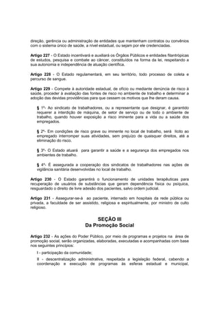 direção, gerência ou administração de entidades que mantenham contratos ou convênios
com o sistema único de saúde, a nível estadual, ou sejam por ele credenciadas.
Artigo 227 - O Estado incentivará e auxiliará os Órgãos Públicos e entidades filantrópicas
de estudos, pesquisa e combate ao câncer, constituídos na forma da lei, respeitando a
sua autonomia e independência de atuação científica.
Artigo 228 - O Estado regulamentará, em seu território, todo processo de coleta e
percurso de sangue.
Artigo 229 - Compete à autoridade estadual, de ofício ou mediante denúncia de risco à
saúde, proceder à avaliação das fontes de risco no ambiente de trabalho e determinar a
adoção das devidas providências para que cessem os motivos que lhe deram causa.
§ 1º- Ao sindicato de trabalhadores, ou a representante que designar, é garantido
requerer a interdição de máquina, de setor de serviço ou de todo o ambiente de
trabalho, quando houver exposição a risco iminente para a vida ou a saúde dos
empregados.
§ 2º- Em condições de risco grave ou iminente no local de trabalho, será lícito ao
empregado interromper suas atividades, sem prejuízo de quaisquer direitos, até a
eliminação do risco.
§ 3º- O Estado atuará para garantir a saúde e a segurança dos empregados nos
ambientes de trabalho.
§ 4º- É assegurada a cooperação dos sindicatos de trabalhadores nas ações de
vigilância sanitária desenvolvidas no local de trabalho.
Artigo 230 - O Estado garantirá o funcionamento de unidades terapêuticas para
recuperação de usuários de substâncias que geram dependência física ou psíquica,
resguardado o direito de livre adesão dos pacientes, salvo ordem judicial.
Artigo 231 - Assegurar-se-á ao paciente, internado em hospitais da rede pública ou
privada, a faculdade de ser assistido, religiosa e espiritualmente, por ministro de culto
religioso.
SEÇÃO III
Da Promoção Social
Artigo 232 - As ações do Poder Público, por meio de programas e projetos na área de
promoção social, serão organizadas, elaboradas, executadas e acompanhadas com base
nos seguintes princípios:
I - participação da comunidade;
II - descentralização administrativa, respeitada a legislação federal, cabendo a
coordenação e execução de programas às esferas estadual e municipal,
 