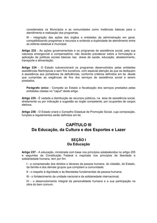 considerados os Municípios e as comunidades como instâncias básicas para o
atendimento e realização dos programas;
III - integração das ações dos órgãos e entidades da administração em geral,
compatibilizando programas e recursos e evitando a duplicidade de atendimento entre
as esferas estadual e municipal.
Artigo 233 - As ações governamentais e os programas de assistência social, pela sua
natureza emergencial e compensatória, não deverão prevalecer sobre a formulação e
aplicação de políticas sociais básicas nas áreas de saúde, educação, abastecimento,
transporte e alimentação.
Artigo 234 - O Estado subvencionará os programas desenvolvidos pelas entidades
assistências filantrópicas e sem fins lucrativos, com especial atenção às que se dediquem
à assistência aos portadores de deficiências, conforme critérios definidos em lei, desde
que cumpridas as exigências de fins dos serviços de assistência social a serem
prestados.
Parágrafo único - Compete ao Estado a fiscalização dos serviços prestados pelas
entidades citadas no "caput" deste artigo.
Artigo 235 - É vedada a distribuição de recursos públicos, na área de assistência social,
diretamente ou por indicação e sugestão ao órgão competente, por ocupantes de cargos
eletivos.
Artigo 236 - O Estado criará o Conselho Estadual de Promoção Social, cuja composição,
funções e regulamentos serão definidos em lei.
CAPÍTULO III
Da Educação, da Cultura e dos Esportes e Lazer
SEÇÃO I
Da Educação
Artigo 237 - A educação, ministrada com base nos princípios estabelecidos no artigo 205
e seguintes da Constituição Federal e inspirada nos princípios de liberdade e
solidariedade humana, tem por fim:
I - a compreensão dos direitos e deveres da pessoa humana, do cidadão, do Estado,
da família e dos demais grupos que compõem a comunidade;
II - o respeito à dignidade e às liberdades fundamentais da pessoa humana;
III - o fortalecimento da unidade nacional e da solidariedade internacional;
IV - o desenvolvimento integral da personalidade humana e a sua participação na
obra do bem comum;
 