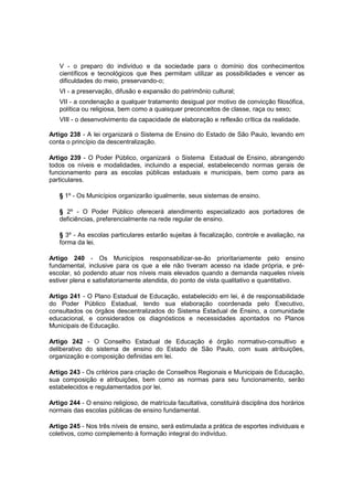 V - o preparo do indivíduo e da sociedade para o domínio dos conhecimentos
científicos e tecnológicos que lhes permitam utilizar as possibilidades e vencer as
dificuldades do meio, preservando-o;
VI - a preservação, difusão e expansão do patrimônio cultural;
VII - a condenação a qualquer tratamento desigual por motivo de convicção filosófica,
política ou religiosa, bem como a quaisquer preconceitos de classe, raça ou sexo;
VIII - o desenvolvimento da capacidade de elaboração e reflexão crítica da realidade.
Artigo 238 - A lei organizará o Sistema de Ensino do Estado de São Paulo, levando em
conta o princípio da descentralização.
Artigo 239 - O Poder Público, organizará o Sistema Estadual de Ensino, abrangendo
todos os níveis e modalidades, incluindo a especial, estabelecendo normas gerais de
funcionamento para as escolas públicas estaduais e municipais, bem como para as
particulares.
§ 1º - Os Municípios organizarão igualmente, seus sistemas de ensino.
§ 2º - O Poder Público oferecerá atendimento especializado aos portadores de
deficiências, preferencialmente na rede regular de ensino.
§ 3º - As escolas particulares estarão sujeitas à fiscalização, controle e avaliação, na
forma da lei.
Artigo 240 - Os Municípios responsabilizar-se-ão prioritariamente pelo ensino
fundamental, inclusive para os que a ele não tiveram acesso na idade própria, e pré-
escolar, só podendo atuar nos níveis mais elevados quando a demanda naqueles níveis
estiver plena e satisfatoriamente atendida, do ponto de vista qualitativo e quantitativo.
Artigo 241 - O Plano Estadual de Educação, estabelecido em lei, é de responsabilidade
do Poder Público Estadual, tendo sua elaboração coordenada pelo Executivo,
consultados os órgãos descentralizados do Sistema Estadual de Ensino, a comunidade
educacional, e considerados os diagnósticos e necessidades apontados no Planos
Municipais de Educação.
Artigo 242 - O Conselho Estadual de Educação é órgão normativo-consultivo e
deliberativo do sistema de ensino do Estado de São Paulo, com suas atribuições,
organização e composição definidas em lei.
Artigo 243 - Os critérios para criação de Conselhos Regionais e Municipais de Educação,
sua composição e atribuições, bem como as normas para seu funcionamento, serão
estabelecidos e regulamentados por lei.
Artigo 244 - O ensino religioso, de matrícula facultativa, constituirá disciplina dos horários
normais das escolas públicas de ensino fundamental.
Artigo 245 - Nos três níveis de ensino, será estimulada a prática de esportes individuais e
coletivos, como complemento à formação integral do indivíduo.
 