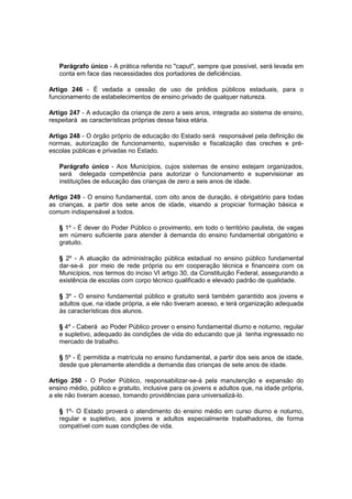 Parágrafo único - A prática referida no "caput", sempre que possível, será levada em
conta em face das necessidades dos portadores de deficiências.
Artigo 246 - É vedada a cessão de uso de prédios públicos estaduais, para o
funcionamento de estabelecimentos de ensino privado de qualquer natureza.
Artigo 247 - A educação da criança de zero a seis anos, integrada ao sistema de ensino,
respeitará as características próprias dessa faixa etária.
Artigo 248 - O órgão próprio de educação do Estado será responsável pela definição de
normas, autorização de funcionamento, supervisão e fiscalização das creches e pré-
escolas públicas e privadas no Estado.
Parágrafo único - Aos Municípios, cujos sistemas de ensino estejam organizados,
será delegada competência para autorizar o funcionamento e supervisionar as
instituições de educação das crianças de zero a seis anos de idade.
Artigo 249 - O ensino fundamental, com oito anos de duração, é obrigatório para todas
as crianças, a partir dos sete anos de idade, visando a propiciar formação básica e
comum indispensável a todos.
§ 1º - É dever do Poder Público o provimento, em todo o território paulista, de vagas
em número suficiente para atender à demanda do ensino fundamental obrigatório e
gratuito.
§ 2º - A atuação da administração pública estadual no ensino público fundamental
dar-se-á por meio de rede própria ou em cooperação técnica e financeira com os
Municípios, nos termos do inciso VI artigo 30, da Constituição Federal, assegurando a
existência de escolas com corpo técnico qualificado e elevado padrão de qualidade.
§ 3º - O ensino fundamental público e gratuito será também garantido aos jovens e
adultos que, na idade própria, a ele não tiveram acesso, e terá organização adequada
às características dos alunos.
§ 4º - Caberá ao Poder Público prover o ensino fundamental diurno e noturno, regular
e supletivo, adequado às condições de vida do educando que já tenha ingressado no
mercado de trabalho.
§ 5º - É permitida a matrícula no ensino fundamental, a partir dos seis anos de idade,
desde que plenamente atendida a demanda das crianças de sete anos de idade.
Artigo 250 - O Poder Público, responsabilizar-se-á pela manutenção e expansão do
ensino médio, público e gratuito, inclusive para os jovens e adultos que, na idade própria,
a ele não tiveram acesso, tomando providências para universalizá-lo.
§ 1º- O Estado proverá o atendimento do ensino médio em curso diurno e noturno,
regular e supletivo, aos jovens e adultos especialmente trabalhadores, de forma
compatível com suas condições de vida.
 