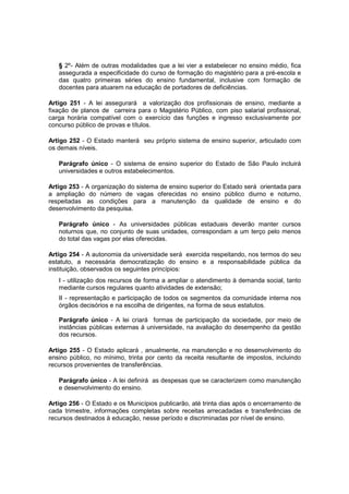 § 2º- Além de outras modalidades que a lei vier a estabelecer no ensino médio, fica
assegurada a especificidade do curso de formação do magistério para a pré-escola e
das quatro primeiras séries do ensino fundamental, inclusive com formação de
docentes para atuarem na educação de portadores de deficiências.
Artigo 251 - A lei assegurará a valorização dos profissionais de ensino, mediante a
fixação de planos de carreira para o Magistério Público, com piso salarial profissional,
carga horária compatível com o exercício das funções e ingresso exclusivamente por
concurso público de provas e títulos.
Artigo 252 - O Estado manterá seu próprio sistema de ensino superior, articulado com
os demais níveis.
Parágrafo único - O sistema de ensino superior do Estado de São Paulo incluirá
universidades e outros estabelecimentos.
Artigo 253 - A organização do sistema de ensino superior do Estado será orientada para
a ampliação do número de vagas oferecidas no ensino público diurno e noturno,
respeitadas as condições para a manutenção da qualidade de ensino e do
desenvolvimento da pesquisa.
Parágrafo único - As universidades públicas estaduais deverão manter cursos
noturnos que, no conjunto de suas unidades, correspondam a um terço pelo menos
do total das vagas por elas oferecidas.
Artigo 254 - A autonomia da universidade será exercida respeitando, nos termos do seu
estatuto, a necessária democratização do ensino e a responsabilidade pública da
instituição, observados os seguintes princípios:
I - utilização dos recursos de forma a ampliar o atendimento à demanda social, tanto
mediante cursos regulares quanto atividades de extensão;
II - representação e participação de todos os segmentos da comunidade interna nos
órgãos decisórios e na escolha de dirigentes, na forma de seus estatutos.
Parágrafo único - A lei criará formas de participação da sociedade, por meio de
instâncias públicas externas à universidade, na avaliação do desempenho da gestão
dos recursos.
Artigo 255 - O Estado aplicará , anualmente, na manutenção e no desenvolvimento do
ensino público, no mínimo, trinta por cento da receita resultante de impostos, incluindo
recursos provenientes de transferências.
Parágrafo único - A lei definirá as despesas que se caracterizem como manutenção
e desenvolvimento do ensino.
Artigo 256 - O Estado e os Municípios publicarão, até trinta dias após o encerramento de
cada trimestre, informações completas sobre receitas arrecadadas e transferências de
recursos destinados à educação, nesse período e discriminadas por nível de ensino.
 