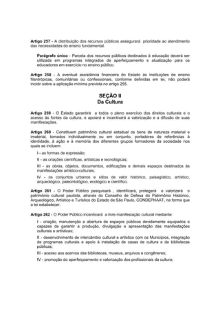 Artigo 257 - A distribuição dos recursos públicos assegurará prioridade ao atendimento
das necessidades do ensino fundamental.
Parágrafo único - Parcela dos recursos públicos destinados à educação deverá ser
utilizada em programas integrados de aperfeiçoamento e atualização para os
educadores em exercício no ensino público.
Artigo 258 - A eventual assistência financeira do Estado às instituições de ensino
filantrópicas, comunitárias ou confessionais, conforme definidas em lei, não poderá
incidir sobre a aplicação mínima prevista no artigo 255.
SEÇÃO II
Da Cultura
Artigo 259 - O Estado garantirá a todos o pleno exercício dos direitos culturais e o
acesso às fontes da cultura, e apoiará e incentivará a valorização e a difusão de suas
manifestações.
Artigo 260 - Constituem patrimônio cultural estadual os bens de natureza material e
imaterial, tomados individualmente ou em conjunto, portadores de referências à
identidade, à ação e à memória dos diferentes grupos formadores da sociedade nos
quais se incluem:
I - as formas de expressão;
II - as criações científicas, artísticas e tecnológicas;
III - as obras, objetos, documentos, edificações e demais espaços destinados às
manifestações artístico-culturais;
IV - os conjuntos urbanos e sítios de valor histórico, paisagístico, artístico,
arqueológico, paleontológico, ecológico e científico.
Artigo 261 - O Poder Público pesquisará , identificará, protegerá e valorizará o
patrimônio cultural paulista, através do Conselho de Defesa do Patrimônio Histórico,
Arqueológico, Artístico e Turístico do Estado de São Paulo, CONDEPHAAT, na forma que
a lei estabelecer.
Artigo 262 - O Poder Público incentivará a livre manifestação cultural mediante:
I - criação, manutenção e abertura de espaços públicos devidamente equipados e
capazes de garantir a produção, divulgação e apresentação das manifestações
culturais e artísticas;
II - desenvolvimento de intercâmbio cultural e artístico com os Municípios, integração
de programas culturais e apoio à instalação de casas de cultura e de bibliotecas
públicas;
III - acesso aos acervos das bibliotecas, museus, arquivos e congêneres;
IV - promoção do aperfeiçoamento e valorização dos profissionais da cultura;
 