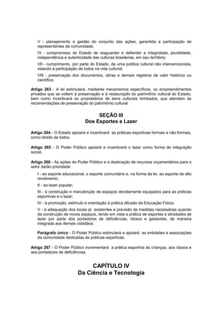 V - planejamento e gestão do conjunto das ações, garantida a participação de
representantes da comunidade;
VI - compromisso do Estado de resguardar e defender a integridade, pluralidade,
independência e autenticidade das culturas brasileiras, em seu território;
VII - cumprimento, por parte do Estado, de uma política cultural não intervencionista,
visando à participação de todos na vida cultural;
VIII - preservação dos documentos, obras e demais registros de valor histórico ou
científico.
Artigo 263 - A lei estimulará, mediante mecanismos específicos, os empreendimentos
privados que se voltem à preservação e à restauração do patrimônio cultural do Estado,
bem como incentivará os proprietários de bens culturais tombados, que atendam às
recomendações de preservação do patrimônio cultural.
SEÇÃO III
Dos Esportes e Lazer
Artigo 264 - O Estado apoiará e incentivará as práticas esportivas formais e não formais,
como direito de todos.
Artigo 265 - O Poder Público apoiará e incentivará o lazer como forma de integração
social.
Artigo 266 - As ações do Poder Público e a destinação de recursos orçamentários para o
setor darão prioridade:
I - ao esporte educacional, o esporte comunitário e, na forma da lei, ao esporte de alto
rendimento;
II - ao lazer popular;
III - à construção e manutenção de espaços devidamente equipados para as práticas
esportivas e o lazer;
IV - à promoção, estímulo e orientação à prática difusão da Educação Física;
V - à adequação dos locais já existentes e previsão de medidas necessárias quando
da construção de novos espaços, tendo em vista a prática de esportes e atividades de
lazer por parte dos portadores de deficiências, idosos e gestantes, de maneira
integrada aos demais cidadãos.
Parágrafo único - O Poder Público estimulará e apoiará as entidades e associações
da comunidade dedicadas às práticas esportivas.
Artigo 267 - O Poder Público incrementará a prática esportiva às crianças, aos idosos e
aos portadores de deficiências.
CAPÍTULO IV
Da Ciência e Tecnologia
 