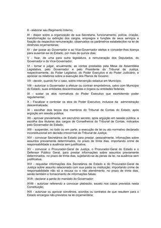 II - elaborar seu Regimento Interno;
III - dispor sobre a organização de sua Secretaria, funcionamento, polícia, criação,
transformação ou extinção dos cargos, empregos e funções de seus serviços e
fixação da respectiva remuneração, observados os parâmetros estabelecilos na lei de
diretrizes orçarnentárias;
IV - dar posse ao Governador e ao Vice-Governador eleitos e conceder-lhes licença
para ausentar-se do Estado, por mais de quinze dias;
V - fixar, de uma para outra legislatura, a remuneração dos Deputados, do
Governador e do Vice-Governador;
VI - tomar e julgar, anualmente, as contas prestadas pela Mesa da Assembléia
Legislativa, pelo Governador e pelo Presidente do Tribunal de Justiça,
respectivamente, do Poder Legilativo, do Poder Executivo e do Poder Judiciário, e
apreciar os relatórios sobre a execução dos Planos de Goveno;
VII - decidir, quando for o caso, sobre intervenção estadua em Município;
VIII - autorizar o Governador a efetuar ou contrair empréstimos, salvo com Município
do Estado, suas entidades descentraizadas e órgaos ou entidades federais;
IX - sustar os atos normativos do Poder Executivo que exorbitemdo poder
regulamentar;
X - Fiscalizar e controlar os atos do Poder Executivo, inclusive da administração
descentralizada;
XI - escolher dois terços dos membros do Tribunal de Contas do Estado, após
argüição em sessão pública;
XII - aprovar previamente, em escrutínio secreto, após argüição em sessão pública, a
escolha dos titulares dos cargos de Conselheiros do Tribunal de Contas, indicados
pelo Governador do Estado;
XIII - suspender, no todo ou em parte, a execução de lei ou ato normativo declarado
inconstitucional em decisão irrecorrível do Tribunal de Justiça;
XIV - convocar Secretários de Estado para prestar, pessoalmente, infomações sobre
assuntos previamente determinados, no prazo de trinta dias, importando crime de
responsabilidade a ausência sem justificativa;
XV - convocar o Procurador-Geral de Justiça, o Procurador-Geral do Estado e o
Defensor Público Geral, para prestar informações sobre assuntos previamente
determinados, no prazo de trinta dias, sujeitando-se às penas da lei, na ausência sem
justificativa,
XVI - requisitar informações dos Secretários de Estado e do Procurador-Geral de
Justiça sobre assunto relacionado com sua pasta ou instituição, importando crime de
responsabilidade não só a recusa ou o não atendimento, no prazo de trinta dias,
senão também o fornecimento de informações falsas;
XVII - declarar a perda do mandato do Governador;
XVIII - autorizar referendo e convocar plebiscito, exceto nos casos previstos nesta
Constituição;
XIX - autorizar ou aprovar convênios, acordos ou contratos de que resultem para o
Estado encargos não previstos na lei orçamentária;
 