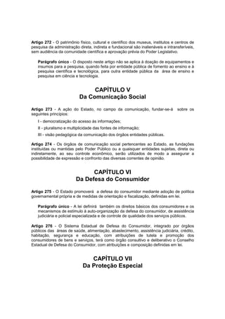 Artigo 272 - O patrimônio físico, cultural e científico dos museus, institutos e centros de
pesquisa da administração direta, indireta e fundacional são inalienáveis e intransferíveis,
sem audiência da comunidade científica e aprovação prévia do Poder Legislativo.
Parágrafo único - O disposto neste artigo não se aplica à doação de equipamentos e
insumos para a pesquisa, quando feita por entidade pública de fomento ao ensino e à
pesquisa científica e tecnológica, para outra entidade pública da área de ensino e
pesquisa em ciência e tecnologia.
CAPÍTULO V
Da Comunicação Social
Artigo 273 - A ação do Estado, no campo da comunicação, fundar-se-á sobre os
seguintes princípios:
I - democratização do acesso às informações;
II - pluralismo e multiplicidade das fontes de informação;
III - visão pedagógica da comunicação dos órgãos entidades públicas.
Artigo 274 - Os órgãos de comunicação social pertencentes ao Estado, as fundações
instituídas ou mantidas pelo Poder Público ou a quaisquer entidades sujeitas, direta ou
indiretamente, ao seu controle econômico, serão utilizados de modo a assegurar a
possibilidade de expressão e confronto das diversas correntes de opinião.
CAPÍTULO VI
Da Defesa do Consumidor
Artigo 275 - O Estado promoverá a defesa do consumidor mediante adoção de política
governamental própria e de medidas de orientação e fiscalização, definidas em lei.
Parágrafo único - A lei definirá também os direitos básicos dos consumidores e os
mecanismos de estímulo à auto-organização da defesa do consumidor, de assistência
judiciária e policial especializada e de controle de qualidade dos serviços públicos.
Artigo 276 - O Sistema Estadual de Defesa do Consumidor, integrado por órgãos
públicos das áreas de saúde, alimentação, abastecimento, assistência judiciária, crédito,
habitação, segurança e educação, com atribuições de tutela e promoção dos
consumidores de bens e serviços, terá como órgão consultivo e deliberativo o Conselho
Estadual de Defesa do Consumidor, com atribuições e composição definidas em lei.
CAPÍTULO VII
Da Proteção Especial
 